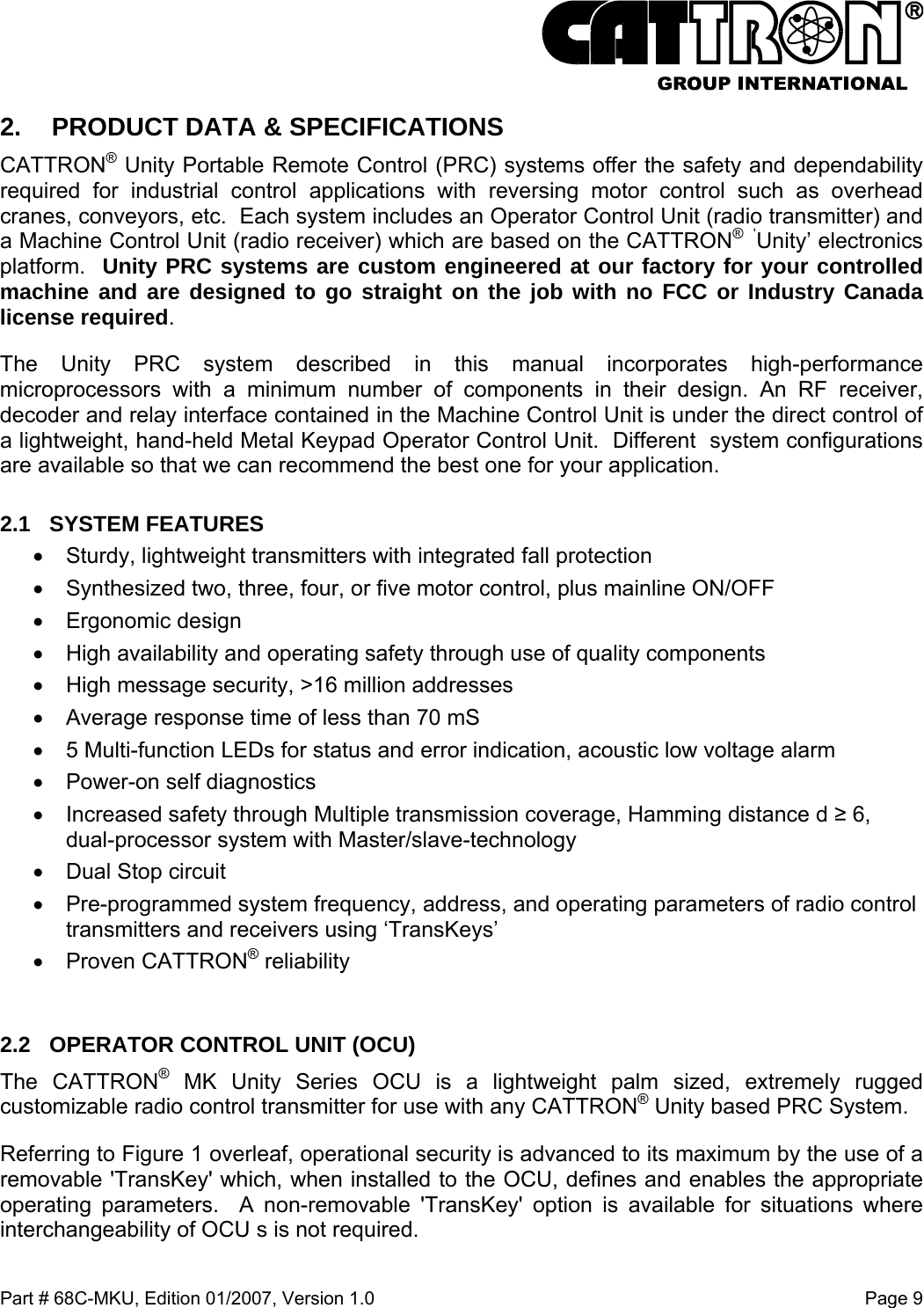  Part # 68C-MKU, Edition 01/2007, Version 1.0  Page 9   2.  PRODUCT DATA &amp; SPECIFICATIONS CATTRON® Unity Portable Remote Control (PRC) systems offer the safety and dependability required for industrial control applications with reversing motor control such as overhead cranes, conveyors, etc.  Each system includes an Operator Control Unit (radio transmitter) and a Machine Control Unit (radio receiver) which are based on the CATTRON®  ‘Unity’ electronics platform.  Unity PRC systems are custom engineered at our factory for your controlled machine and are designed to go straight on the job with no FCC or Industry Canada license required. The Unity PRC system described in this manual incorporates high-performance microprocessors with a minimum number of components in their design. An RF receiver, decoder and relay interface contained in the Machine Control Unit is under the direct control of a lightweight, hand-held Metal Keypad Operator Control Unit.  Different  system configurations are available so that we can recommend the best one for your application. 2.1 SYSTEM FEATURES •  Sturdy, lightweight transmitters with integrated fall protection •  Synthesized two, three, four, or five motor control, plus mainline ON/OFF •  Ergonomic design •  High availability and operating safety through use of quality components •  High message security, &gt;16 million addresses •  Average response time of less than 70 mS •  5 Multi-function LEDs for status and error indication, acoustic low voltage alarm  •  Power-on self diagnostics •  Increased safety through Multiple transmission coverage, Hamming distance d ≥ 6, dual-processor system with Master/slave-technology •  Dual Stop circuit •  Pre-programmed system frequency, address, and operating parameters of radio control transmitters and receivers using ‘TransKeys’  •  Proven CATTRON® reliability  2.2  OPERATOR CONTROL UNIT (OCU) The CATTRON® MK Unity Series OCU is a lightweight palm sized, extremely rugged customizable radio control transmitter for use with any CATTRON® Unity based PRC System.   Referring to Figure 1 overleaf, operational security is advanced to its maximum by the use of a removable &apos;TransKey&apos; which, when installed to the OCU, defines and enables the appropriate operating parameters.  A non-removable &apos;TransKey&apos; option is available for situations where interchangeability of OCU s is not required. 