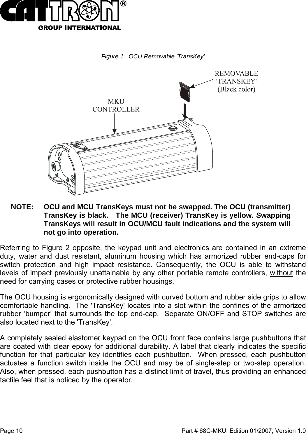  Page 10    Part # 68C-MKU, Edition 01/2007, Version 1.0  Figure 1.  OCU Removable &apos;TransKey&apos;  NOTE:  OCU and MCU TransKeys must not be swapped. The OCU (transmitter) TransKey is black.   The MCU (receiver) TransKey is yellow. Swapping TransKeys will result in OCU/MCU fault indications and the system will not go into operation. Referring to Figure 2 opposite, the keypad unit and electronics are contained in an extreme duty, water and dust resistant, aluminum housing which has armorized rubber end-caps for switch protection and high impact resistance. Consequently, the OCU is able to withstand levels of impact previously unattainable by any other portable remote controllers, without the need for carrying cases or protective rubber housings.   The OCU housing is ergonomically designed with curved bottom and rubber side grips to allow comfortable handling.  The &apos;TransKey&apos; locates into a slot within the confines of the armorized rubber ‘bumper’ that surrounds the top end-cap.  Separate ON/OFF and STOP switches are also located next to the &apos;TransKey&apos;.  A completely sealed elastomer keypad on the OCU front face contains large pushbuttons that are coated with clear epoxy for additional durability. A label that clearly indicates the specific function for that particular key identifies each pushbutton.  When pressed, each pushbutton actuates a function switch inside the OCU and may be of single-step or two-step operation.  Also, when pressed, each pushbutton has a distinct limit of travel, thus providing an enhanced tactile feel that is noticed by the operator.   