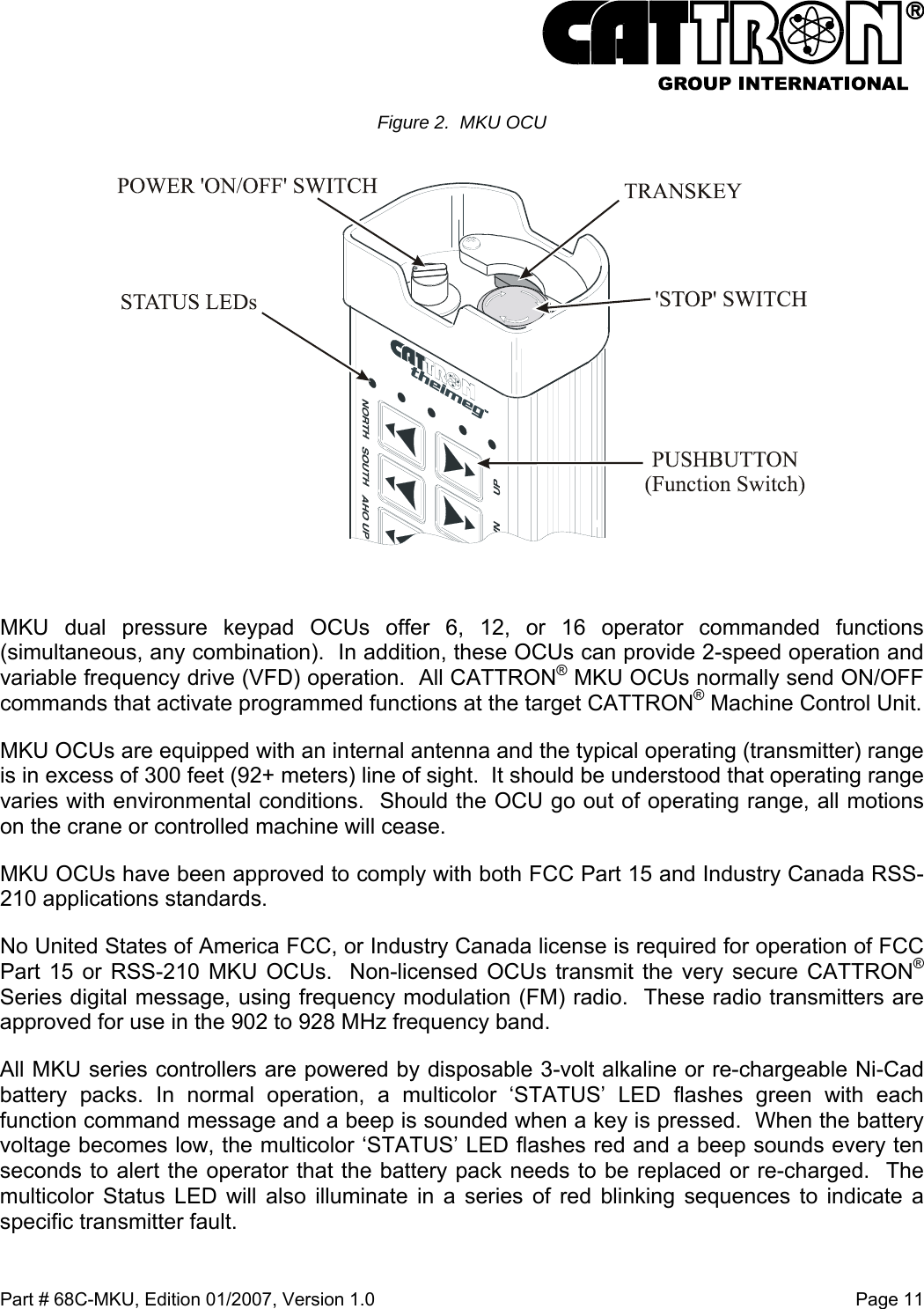  Part # 68C-MKU, Edition 01/2007, Version 1.0  Page 11   Figure 2.  MKU OCU   MKU dual pressure keypad OCUs offer 6, 12, or 16 operator commanded functions (simultaneous, any combination).  In addition, these OCUs can provide 2-speed operation and variable frequency drive (VFD) operation.  All CATTRON® MKU OCUs normally send ON/OFF commands that activate programmed functions at the target CATTRON® Machine Control Unit.  MKU OCUs are equipped with an internal antenna and the typical operating (transmitter) range is in excess of 300 feet (92+ meters) line of sight.  It should be understood that operating range varies with environmental conditions.  Should the OCU go out of operating range, all motions on the crane or controlled machine will cease. MKU OCUs have been approved to comply with both FCC Part 15 and Industry Canada RSS-210 applications standards. No United States of America FCC, or Industry Canada license is required for operation of FCC Part 15 or RSS-210 MKU OCUs.  Non-licensed OCUs transmit the very secure CATTRON® Series digital message, using frequency modulation (FM) radio.  These radio transmitters are approved for use in the 902 to 928 MHz frequency band.   All MKU series controllers are powered by disposable 3-volt alkaline or re-chargeable Ni-Cad battery packs. In normal operation, a multicolor ‘STATUS’ LED flashes green with each function command message and a beep is sounded when a key is pressed.  When the battery voltage becomes low, the multicolor ‘STATUS’ LED flashes red and a beep sounds every ten seconds to alert the operator that the battery pack needs to be replaced or re-charged.  The multicolor Status LED will also illuminate in a series of red blinking sequences to indicate a specific transmitter fault. 