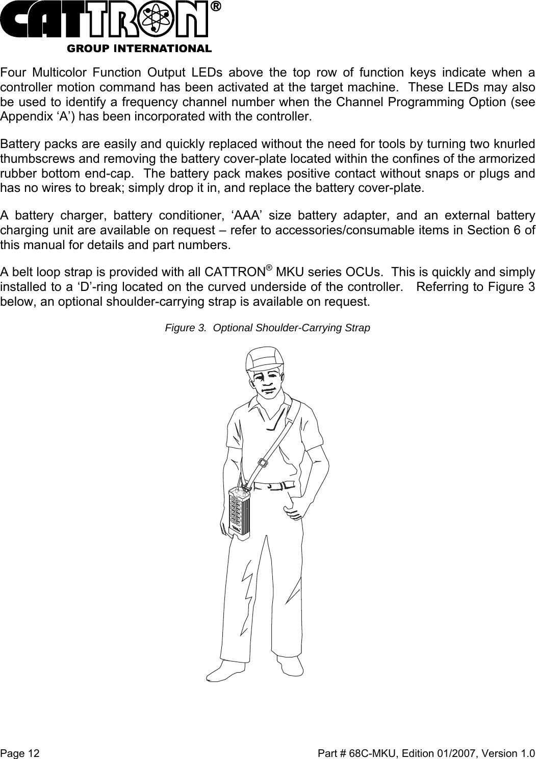 Page 12    Part # 68C-MKU, Edition 01/2007, Version 1.0 Four Multicolor Function Output LEDs above the top row of function keys indicate when a controller motion command has been activated at the target machine.  These LEDs may also be used to identify a frequency channel number when the Channel Programming Option (see Appendix ‘A’) has been incorporated with the controller. Battery packs are easily and quickly replaced without the need for tools by turning two knurled thumbscrews and removing the battery cover-plate located within the confines of the armorized rubber bottom end-cap.  The battery pack makes positive contact without snaps or plugs and has no wires to break; simply drop it in, and replace the battery cover-plate. A battery charger, battery conditioner, ‘AAA’ size battery adapter, and an external battery charging unit are available on request – refer to accessories/consumable items in Section 6 of this manual for details and part numbers. A belt loop strap is provided with all CATTRON® MKU series OCUs.  This is quickly and simply installed to a ‘D’-ring located on the curved underside of the controller.   Referring to Figure 3 below, an optional shoulder-carrying strap is available on request. Figure 3.  Optional Shoulder-Carrying Strap  