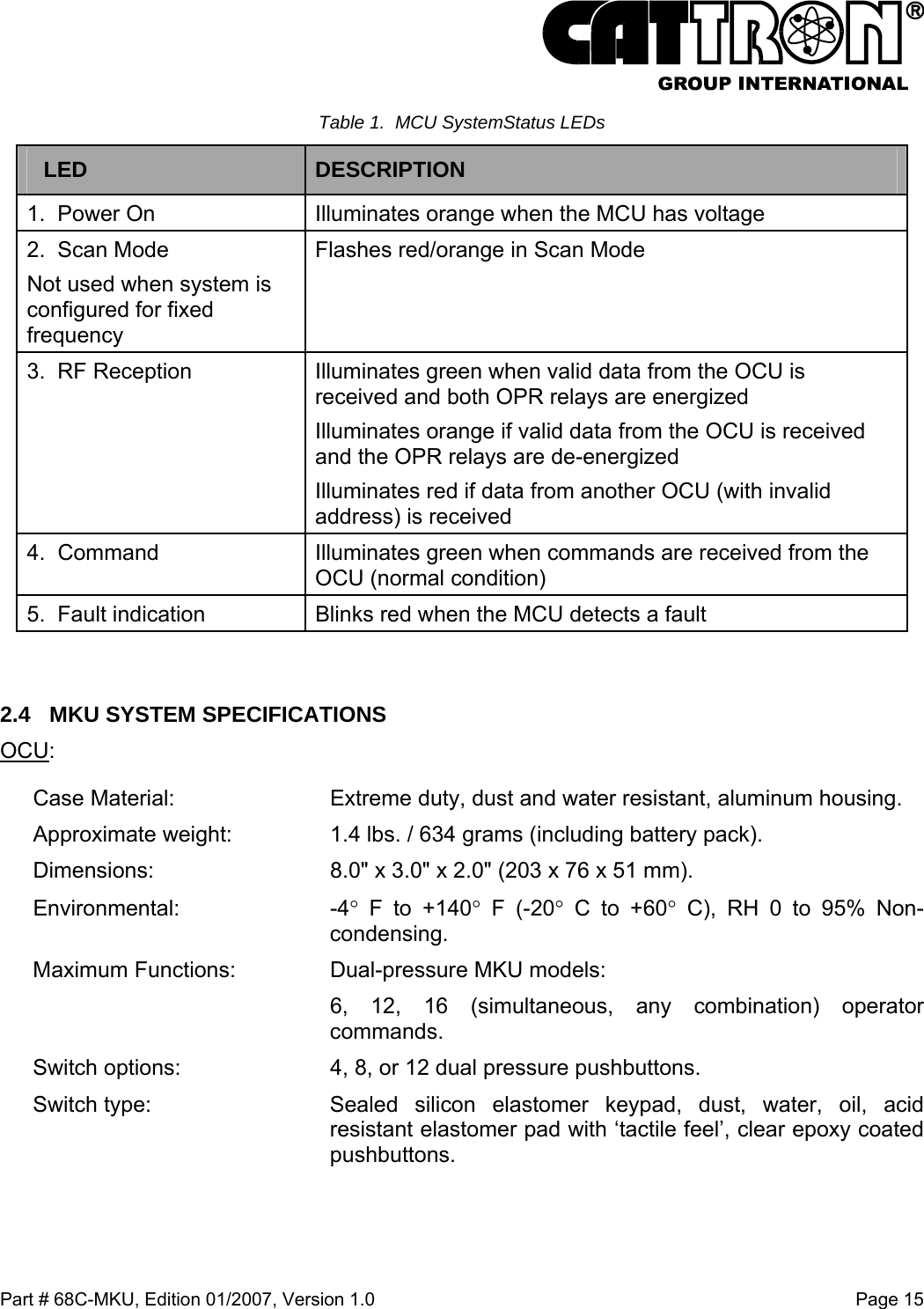  Part # 68C-MKU, Edition 01/2007, Version 1.0  Page 15   Table 1.  MCU SystemStatus LEDs LED  DESCRIPTION  1.  Power On  Illuminates orange when the MCU has voltage 2.  Scan Mode Not used when system is configured for fixed frequency Flashes red/orange in Scan Mode 3.  RF Reception   Illuminates green when valid data from the OCU is received and both OPR relays are energized Illuminates orange if valid data from the OCU is received and the OPR relays are de-energized Illuminates red if data from another OCU (with invalid address) is received 4.  Command    Illuminates green when commands are received from the OCU (normal condition) 5.  Fault indication  Blinks red when the MCU detects a fault  2.4  MKU SYSTEM SPECIFICATIONS  OCU: Case Material:  Extreme duty, dust and water resistant, aluminum housing. Approximate weight:  1.4 lbs. / 634 grams (including battery pack). Dimensions:  8.0&quot; x 3.0&quot; x 2.0&quot; (203 x 76 x 51 mm).  Environmental: -4° F to +140° F (-20° C to +60° C), RH 0 to 95% Non-condensing.  Maximum Functions:  Dual-pressure MKU models:   6, 12, 16 (simultaneous, any combination) operator commands. Switch options:  4, 8, or 12 dual pressure pushbuttons. Switch type:  Sealed silicon elastomer keypad, dust, water, oil, acid resistant elastomer pad with ‘tactile feel’, clear epoxy coated pushbuttons. 