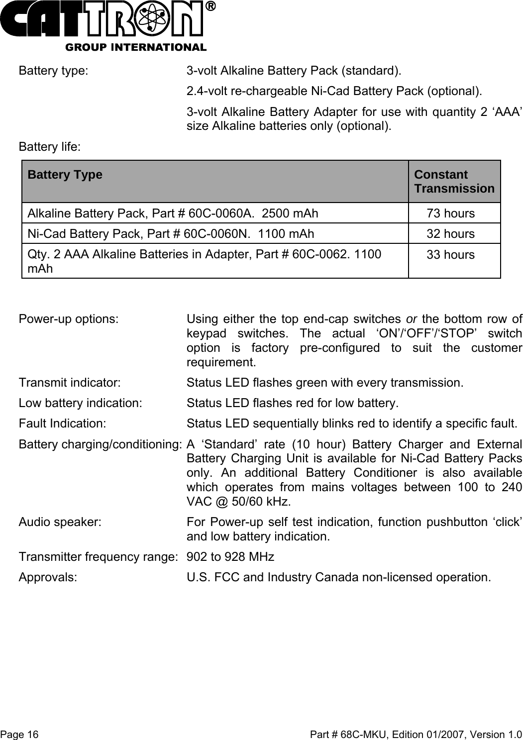  Page 16    Part # 68C-MKU, Edition 01/2007, Version 1.0 Battery type:   3-volt Alkaline Battery Pack (standard).   2.4-volt re-chargeable Ni-Cad Battery Pack (optional).   3-volt Alkaline Battery Adapter for use with quantity 2 ‘AAA’ size Alkaline batteries only (optional). Battery life: Battery Type  Constant Transmission Alkaline Battery Pack, Part # 60C-0060A.  2500 mAh  73 hours Ni-Cad Battery Pack, Part # 60C-0060N.  1100 mAh   32 hours Qty. 2 AAA Alkaline Batteries in Adapter, Part # 60C-0062. 1100 mAh   33 hours  Power-up options: Using either the top end-cap switches or the bottom row of keypad switches. The actual ‘ON’/‘OFF’/‘STOP’ switch option is factory pre-configured to suit the customer requirement.   Transmit indicator:  Status LED flashes green with every transmission. Low battery indication:   Status LED flashes red for low battery. Fault Indication:  Status LED sequentially blinks red to identify a specific fault. Battery charging/conditioning: A ‘Standard’ rate (10 hour) Battery Charger and External Battery Charging Unit is available for Ni-Cad Battery Packs only. An additional Battery Conditioner is also available which operates from mains voltages between 100 to 240 VAC @ 50/60 kHz.   Audio speaker:  For Power-up self test indication, function pushbutton ‘click’ and low battery indication. Transmitter frequency range:  902 to 928 MHz Approvals:  U.S. FCC and Industry Canada non-licensed operation.   