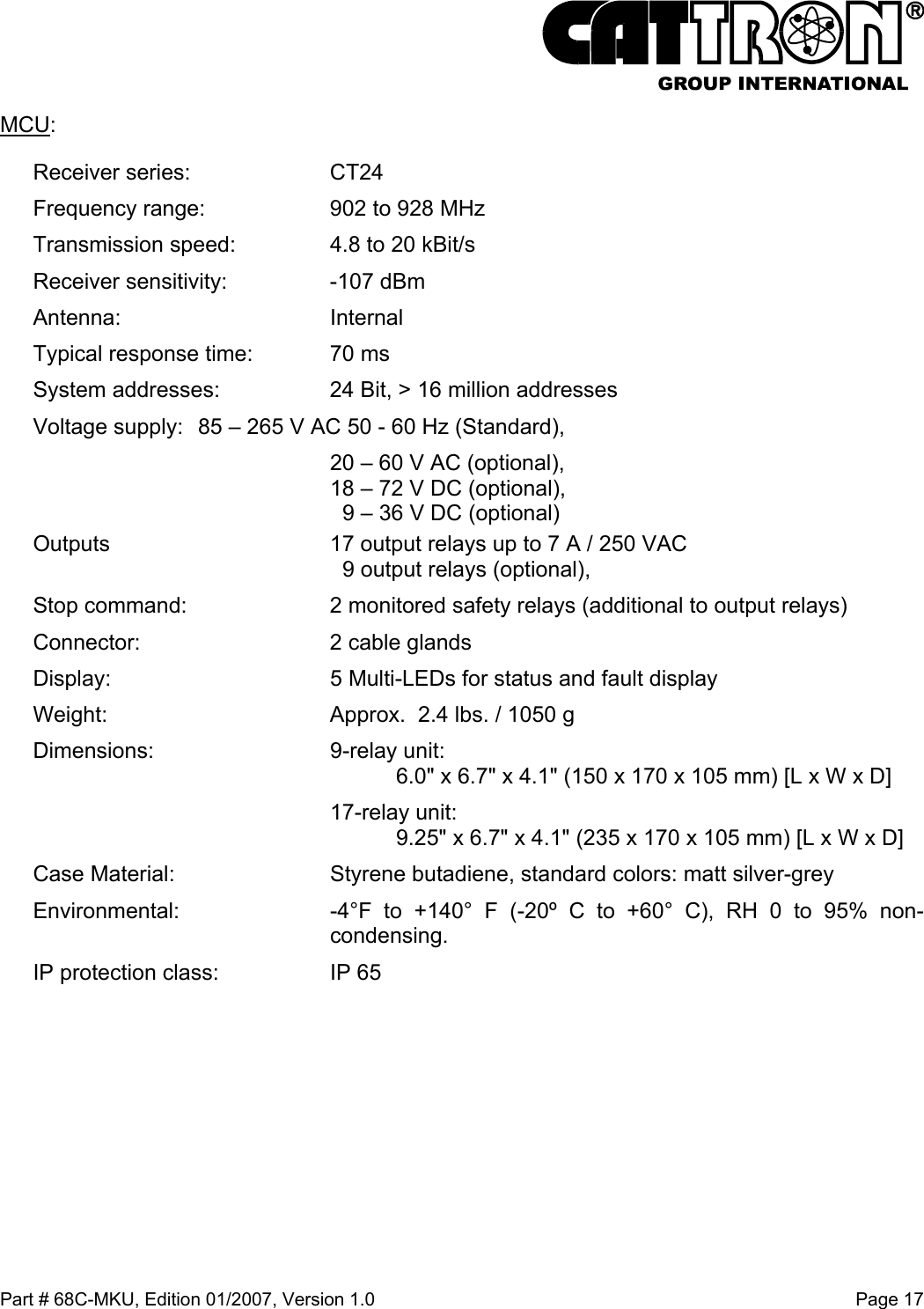  Part # 68C-MKU, Edition 01/2007, Version 1.0  Page 17   MCU: Receiver series:   CT24 Frequency range:   902 to 928 MHz Transmission speed:   4.8 to 20 kBit/s Receiver sensitivity:  -107 dBm Antenna:   Internal Typical response time:  70 ms System addresses:   24 Bit, &gt; 16 million addresses Voltage supply:  85 – 265 V AC 50 - 60 Hz (Standard),   20 – 60 V AC (optional),   18 – 72 V DC (optional),     9 – 36 V DC (optional) Outputs   17 output relays up to 7 A / 250 VAC     9 output relays (optional), Stop command:   2 monitored safety relays (additional to output relays) Connector:   2 cable glands Display:   5 Multi-LEDs for status and fault display Weight:   Approx.  2.4 lbs. / 1050 g Dimensions:   9-relay unit:      6.0&quot; x 6.7&quot; x 4.1&quot; (150 x 170 x 105 mm) [L x W x D]   17-relay unit:      9.25&quot; x 6.7&quot; x 4.1&quot; (235 x 170 x 105 mm) [L x W x D] Case Material:  Styrene butadiene, standard colors: matt silver-grey Environmental:   -4°F to +140° F (-20º C to +60° C), RH 0 to 95% non-condensing. IP protection class:   IP 65 