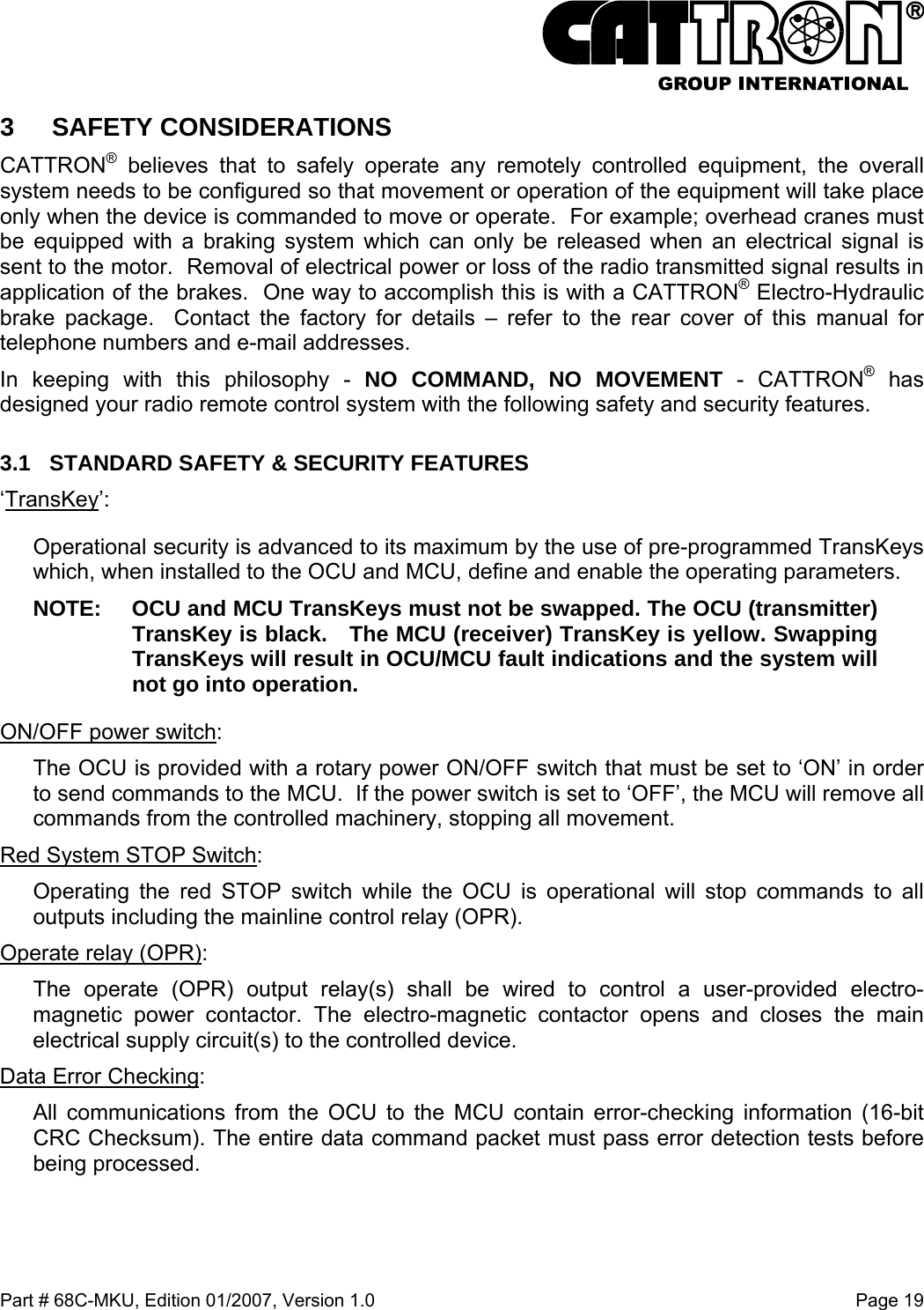  Part # 68C-MKU, Edition 01/2007, Version 1.0  Page 19   3 SAFETY CONSIDERATIONS CATTRON® believes that to safely operate any remotely controlled equipment, the overall system needs to be configured so that movement or operation of the equipment will take place only when the device is commanded to move or operate.  For example; overhead cranes must be equipped with a braking system which can only be released when an electrical signal is sent to the motor.  Removal of electrical power or loss of the radio transmitted signal results in application of the brakes.  One way to accomplish this is with a CATTRON® Electro-Hydraulic brake package.  Contact the factory for details – refer to the rear cover of this manual for telephone numbers and e-mail addresses. In keeping with this philosophy - NO COMMAND, NO MOVEMENT - CATTRON® has designed your radio remote control system with the following safety and security features.  3.1  STANDARD SAFETY &amp; SECURITY FEATURES ‘TransKey’:  Operational security is advanced to its maximum by the use of pre-programmed TransKeys which, when installed to the OCU and MCU, define and enable the operating parameters.  NOTE:  OCU and MCU TransKeys must not be swapped. The OCU (transmitter) TransKey is black.   The MCU (receiver) TransKey is yellow. Swapping TransKeys will result in OCU/MCU fault indications and the system will not go into operation. ON/OFF power switch:  The OCU is provided with a rotary power ON/OFF switch that must be set to ‘ON’ in order to send commands to the MCU.  If the power switch is set to ‘OFF’, the MCU will remove all commands from the controlled machinery, stopping all movement.   Red System STOP Switch:  Operating the red STOP switch while the OCU is operational will stop commands to all outputs including the mainline control relay (OPR). Operate relay (OPR):  The operate (OPR) output relay(s) shall be wired to control a user-provided electro-magnetic power contactor. The electro-magnetic contactor opens and closes the main electrical supply circuit(s) to the controlled device. Data Error Checking:  All communications from the OCU to the MCU contain error-checking information (16-bit CRC Checksum). The entire data command packet must pass error detection tests before being processed. 