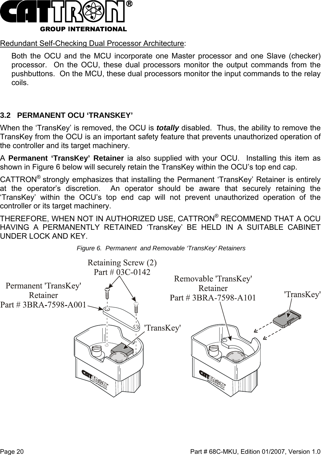  Page 20    Part # 68C-MKU, Edition 01/2007, Version 1.0 Redundant Self-Checking Dual Processor Architecture:  Both the OCU and the MCU incorporate one Master processor and one Slave (checker) processor.  On the OCU, these dual processors monitor the output commands from the pushbuttons.  On the MCU, these dual processors monitor the input commands to the relay coils.  3.2  PERMANENT OCU ‘TRANSKEY’  When the ‘TransKey’ is removed, the OCU is totally disabled.  Thus, the ability to remove the TransKey from the OCU is an important safety feature that prevents unauthorized operation of the controller and its target machinery. A  Permanent ‘TransKey’ Retainer ia also supplied with your OCU.  Installing this item as shown in Figure 6 below will securely retain the TransKey within the OCU’s top end cap.   CATTRON®  strongly emphasizes that installing the Permanent ‘TransKey’ Retainer is entirely at the operator’s discretion.  An operator should be aware that securely retaining the ‘TransKey’ within the OCU’s top end cap will not prevent unauthorized operation of the controller or its target machinery.   THEREFORE, WHEN NOT IN AUTHORIZED USE, CATTRON® RECOMMEND THAT A OCU HAVING A PERMANENTLY RETAINED ‘TransKey’ BE HELD IN A SUITABLE CABINET UNDER LOCK AND KEY.   Figure 6.  Permanent  and Removable ‘TransKey’ Retainers   