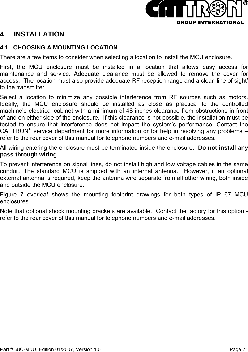  Part # 68C-MKU, Edition 01/2007, Version 1.0  Page 21   4 INSTALLATION 4.1  CHOOSING A MOUNTING LOCATION There are a few items to consider when selecting a location to install the MCU enclosure.  First, the MCU enclosure must be installed in a location that allows easy access for maintenance and service. Adequate clearance must be allowed to remove the cover for access.  The location must also provide adequate RF reception range and a clear ‘line of sight’ to the transmitter.  Select a location to minimize any possible interference from RF sources such as motors. Ideally, the MCU enclosure should be installed as close as practical to the controlled machine’s electrical cabinet with a minimum of 48 inches clearance from obstructions in front of and on either side of the enclosure.  If this clearance is not possible, the installation must be tested to ensure that interference does not impact the system’s performance. Contact the CATTRON® service department for more information or for help in resolving any problems – refer to the rear cover of this manual for telephone numbers and e-mail addresses. All wiring entering the enclosure must be terminated inside the enclosure.  Do not install any pass-through wiring. To prevent interference on signal lines, do not install high and low voltage cables in the same conduit. The standard MCU is shipped with an internal antenna.  However, if an optional external antenna is required, keep the antenna wire separate from all other wiring, both inside and outside the MCU enclosure. Figure 7 overleaf shows the mounting footprint drawings for both types of IP 67 MCU enclosures.  Note that optional shock mounting brackets are available.  Contact the factory for this option - refer to the rear cover of this manual for telephone numbers and e-mail addresses.  