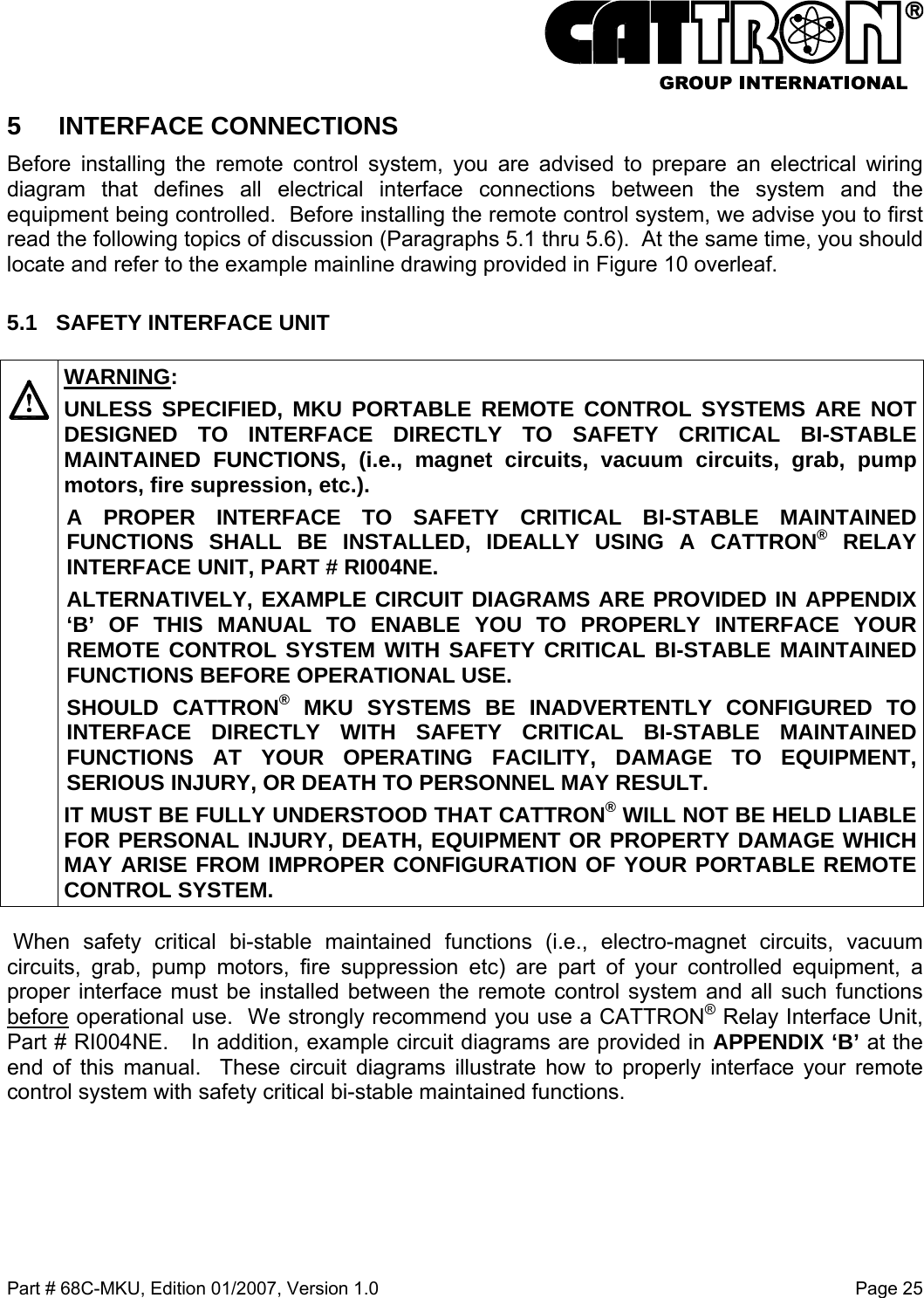  Part # 68C-MKU, Edition 01/2007, Version 1.0  Page 25   5 INTERFACE CONNECTIONS Before installing the remote control system, you are advised to prepare an electrical wiring diagram that defines all electrical interface connections between the system and the equipment being controlled.  Before installing the remote control system, we advise you to first read the following topics of discussion (Paragraphs 5.1 thru 5.6).  At the same time, you should locate and refer to the example mainline drawing provided in Figure 10 overleaf. 5.1  SAFETY INTERFACE UNIT    WARNING: UNLESS SPECIFIED, MKU PORTABLE REMOTE CONTROL SYSTEMS ARE NOT DESIGNED TO INTERFACE DIRECTLY TO SAFETY CRITICAL BI-STABLE MAINTAINED FUNCTIONS, (i.e., magnet circuits, vacuum circuits, grab, pump motors, fire supression, etc.).   A PROPER INTERFACE TO SAFETY CRITICAL BI-STABLE MAINTAINED FUNCTIONS SHALL BE INSTALLED, IDEALLY USING A CATTRON®RELAY INTERFACE UNIT, PART # RI004NE.  ALTERNATIVELY, EXAMPLE CIRCUIT DIAGRAMS ARE PROVIDED IN APPENDIX ‘B’ OF THIS MANUAL TO ENABLE YOU TO PROPERLY INTERFACE YOUR REMOTE CONTROL SYSTEM WITH SAFETY CRITICAL BI-STABLE MAINTAINED FUNCTIONS BEFORE OPERATIONAL USE. SHOULD CATTRON® MKU SYSTEMS BE INADVERTENTLY CONFIGURED TO INTERFACE DIRECTLY WITH SAFETY CRITICAL BI-STABLE MAINTAINED FUNCTIONS AT YOUR OPERATING FACILITY, DAMAGE TO EQUIPMENT, SERIOUS INJURY, OR DEATH TO PERSONNEL MAY RESULT.   IT MUST BE FULLY UNDERSTOOD THAT CATTRON®WILL NOT BE HELD LIABLE FOR PERSONAL INJURY, DEATH, EQUIPMENT OR PROPERTY DAMAGE WHICH MAY ARISE FROM IMPROPER CONFIGURATION OF YOUR PORTABLE REMOTE CONTROL SYSTEM.  When safety critical bi-stable maintained functions (i.e., electro-magnet circuits, vacuum circuits, grab, pump motors, fire suppression etc) are part of your controlled equipment, a proper interface must be installed between the remote control system and all such functions before operational use.  We strongly recommend you use a CATTRON® Relay Interface Unit, Part # RI004NE.   In addition, example circuit diagrams are provided in APPENDIX ‘B’ at the end of this manual.  These circuit diagrams illustrate how to properly interface your remote control system with safety critical bi-stable maintained functions. 