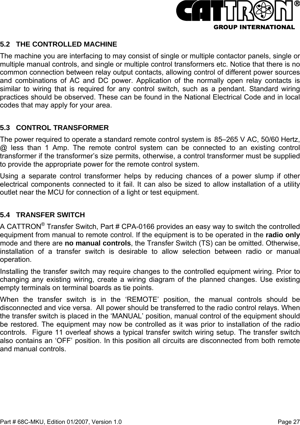  Part # 68C-MKU, Edition 01/2007, Version 1.0  Page 27   5.2  THE CONTROLLED MACHINE The machine you are interfacing to may consist of single or multiple contactor panels, single or multiple manual controls, and single or multiple control transformers etc. Notice that there is no common connection between relay output contacts, allowing control of different power sources and combinations of AC and DC power. Application of the normally open relay contacts is similar to wiring that is required for any control switch, such as a pendant. Standard wiring practices should be observed. These can be found in the National Electrical Code and in local codes that may apply for your area. 5.3 CONTROL TRANSFORMER The power required to operate a standard remote control system is  85–265 V AC, 50/60 Hertz, @ less than 1 Amp. The remote control system can be connected to an existing control transformer if the transformer’s size permits, otherwise, a control transformer must be supplied to provide the appropriate power for the remote control system. Using a separate control transformer helps by reducing chances of a power slump if other electrical components connected to it fail. It can also be sized to allow installation of a utility outlet near the MCU for connection of a light or test equipment.   5.4 TRANSFER SWITCH A CATTRON® Transfer Switch, Part # CPA-0166 provides an easy way to switch the controlled equipment from manual to remote control. If the equipment is to be operated in the radio only mode and there are no manual controls, the Transfer Switch (TS) can be omitted. Otherwise, installation of a transfer switch is desirable to allow selection between radio or manual operation.  Installing the transfer switch may require changes to the controlled equipment wiring. Prior to changing any existing wiring, create a wiring diagram of the planned changes. Use existing empty terminals on terminal boards as tie points. When the transfer switch is in the ‘REMOTE’ position, the manual controls should be disconnected and vice versa.  All power should be transferred to the radio control relays. When the transfer switch is placed in the ‘MANUAL’ position, manual control of the equipment should be restored. The equipment may now be controlled as it was prior to installation of the radio controls.  Figure 11 overleaf shows a typical transfer switch wiring setup. The transfer switch also contains an ‘OFF’ position. In this position all circuits are disconnected from both remote and manual controls. 