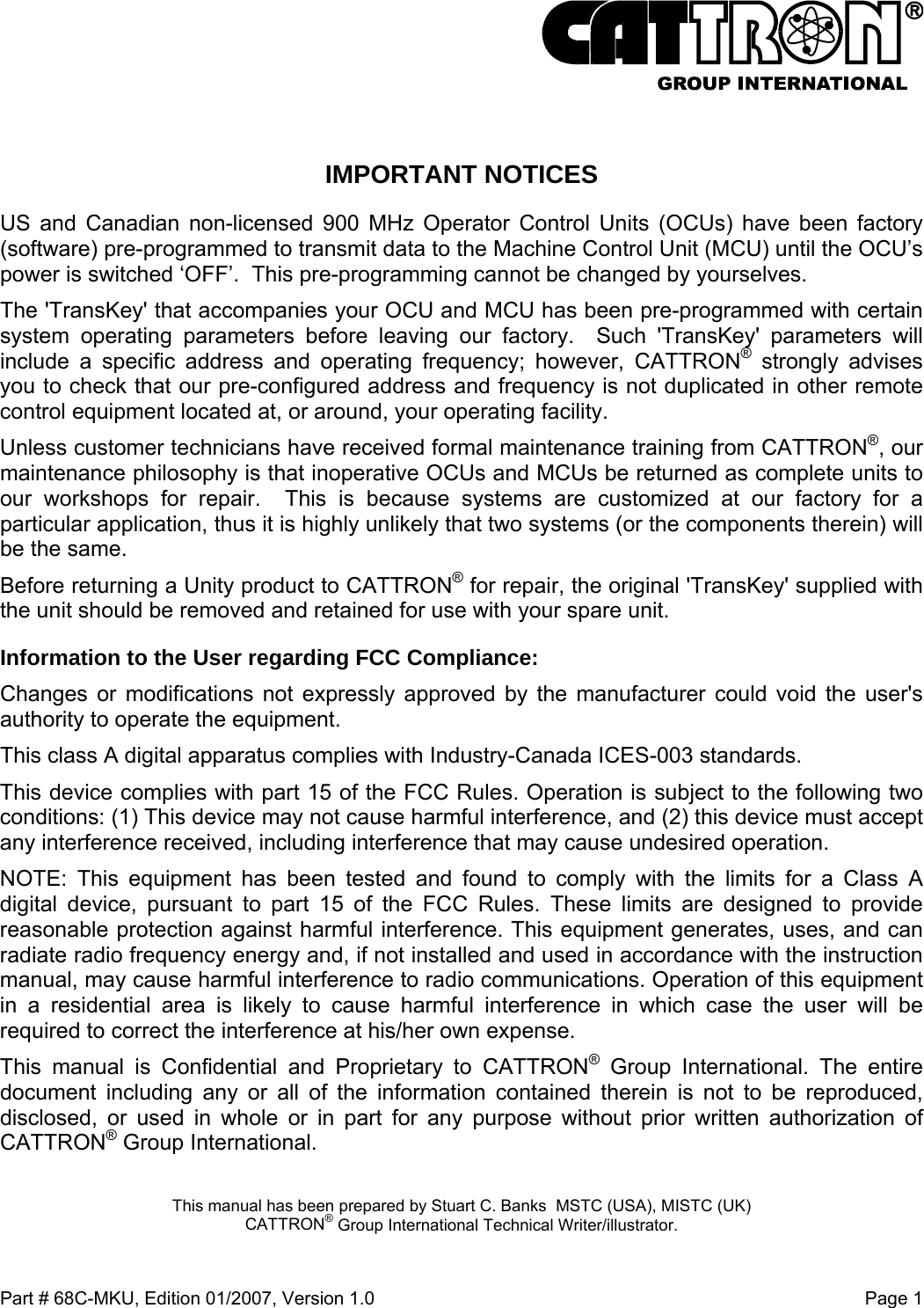  Part # 68C-MKU, Edition 01/2007, Version 1.0  Page 1    IMPORTANT NOTICES US and Canadian non-licensed 900 MHz Operator Control Units (OCUs) have been factory (software) pre-programmed to transmit data to the Machine Control Unit (MCU) until the OCU’s power is switched ‘OFF’.  This pre-programming cannot be changed by yourselves.   The &apos;TransKey&apos; that accompanies your OCU and MCU has been pre-programmed with certain system operating parameters before leaving our factory.  Such &apos;TransKey&apos; parameters will include a specific address and operating frequency; however, CATTRON® strongly advises you to check that our pre-configured address and frequency is not duplicated in other remote control equipment located at, or around, your operating facility. Unless customer technicians have received formal maintenance training from CATTRON®, our maintenance philosophy is that inoperative OCUs and MCUs be returned as complete units to our workshops for repair.  This is because systems are customized at our factory for a particular application, thus it is highly unlikely that two systems (or the components therein) will be the same.     Before returning a Unity product to CATTRON® for repair, the original &apos;TransKey&apos; supplied with the unit should be removed and retained for use with your spare unit. Information to the User regarding FCC Compliance: Changes or modifications not expressly approved by the manufacturer could void the user&apos;s authority to operate the equipment. This class A digital apparatus complies with Industry-Canada ICES-003 standards. This device complies with part 15 of the FCC Rules. Operation is subject to the following two conditions: (1) This device may not cause harmful interference, and (2) this device must accept any interference received, including interference that may cause undesired operation. NOTE: This equipment has been tested and found to comply with the limits for a Class A digital device, pursuant to part 15 of the FCC Rules. These limits are designed to provide reasonable protection against harmful interference. This equipment generates, uses, and can radiate radio frequency energy and, if not installed and used in accordance with the instruction manual, may cause harmful interference to radio communications. Operation of this equipment in a residential area is likely to cause harmful interference in which case the user will be required to correct the interference at his/her own expense. This manual is Confidential and Proprietary to CATTRON® Group International. The entire document including any or all of the information contained therein is not to be reproduced, disclosed, or used in whole or in part for any purpose without prior written authorization of CATTRON® Group International.  This manual has been prepared by Stuart C. Banks  MSTC (USA), MISTC (UK) CATTRON® Group International Technical Writer/illustrator.  