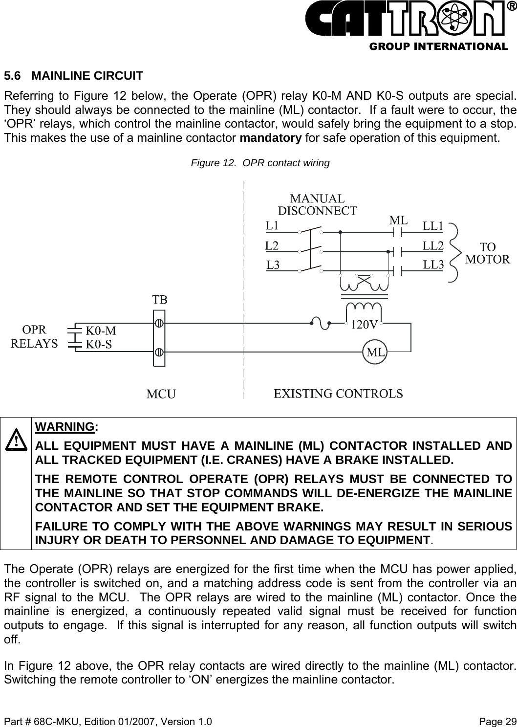 Part # 68C-MKU, Edition 01/2007, Version 1.0  Page 29   5.6 MAINLINE CIRCUIT Referring to Figure 12 below, the Operate (OPR) relay K0-M AND K0-S outputs are special. They should always be connected to the mainline (ML) contactor.  If a fault were to occur, the ‘OPR’ relays, which control the mainline contactor, would safely bring the equipment to a stop. This makes the use of a mainline contactor mandatory for safe operation of this equipment. Figure 12.  OPR contact wiring      WARNING: ALL EQUIPMENT MUST HAVE A MAINLINE (ML) CONTACTOR INSTALLED AND ALL TRACKED EQUIPMENT (I.E. CRANES) HAVE A BRAKE INSTALLED. THE REMOTE CONTROL OPERATE (OPR) RELAYS MUST BE CONNECTED TO THE MAINLINE SO THAT STOP COMMANDS WILL DE-ENERGIZE THE MAINLINE CONTACTOR AND SET THE EQUIPMENT BRAKE.  FAILURE TO COMPLY WITH THE ABOVE WARNINGS MAY RESULT IN SERIOUS INJURY OR DEATH TO PERSONNEL AND DAMAGE TO EQUIPMENT. The Operate (OPR) relays are energized for the first time when the MCU has power applied, the controller is switched on, and a matching address code is sent from the controller via an RF signal to the MCU.  The OPR relays are wired to the mainline (ML) contactor. Once the mainline is energized, a continuously repeated valid signal must be received for function outputs to engage.  If this signal is interrupted for any reason, all function outputs will switch off. In Figure 12 above, the OPR relay contacts are wired directly to the mainline (ML) contactor. Switching the remote controller to ‘ON’ energizes the mainline contactor. 