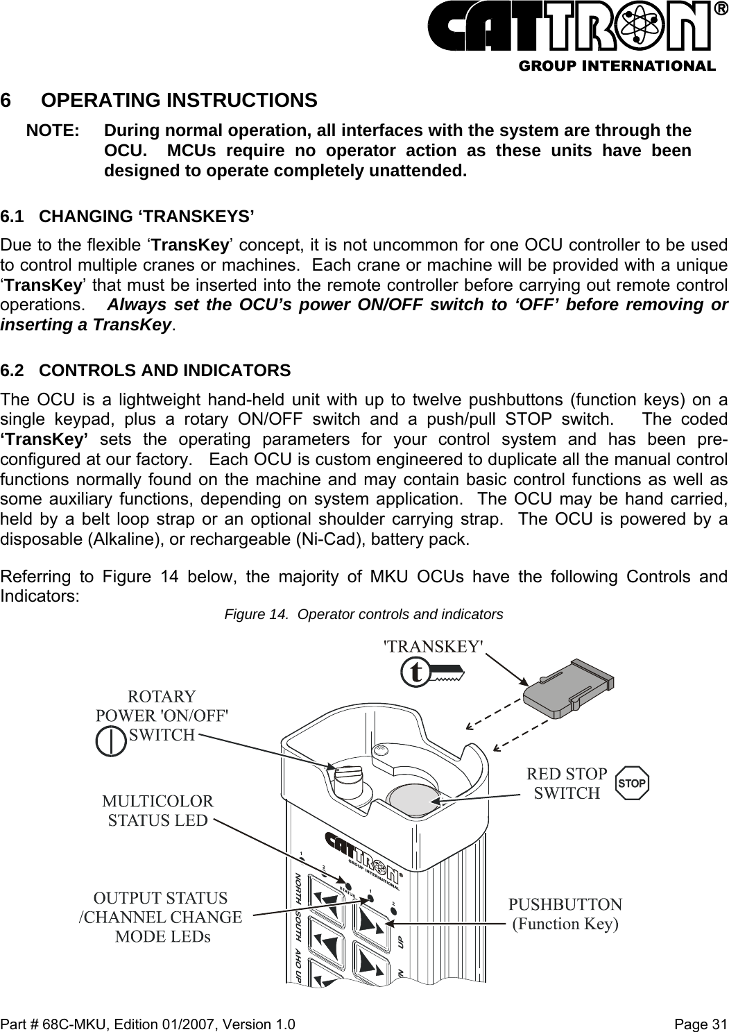  Part # 68C-MKU, Edition 01/2007, Version 1.0  Page 31   6 OPERATING INSTRUCTIONS NOTE:  During normal operation, all interfaces with the system are through the OCU.  MCUs require no operator action as these units have been designed to operate completely unattended.   6.1 CHANGING ‘TRANSKEYS’ Due to the flexible ‘TransKey’ concept, it is not uncommon for one OCU controller to be used to control multiple cranes or machines.  Each crane or machine will be provided with a unique ‘TransKey’ that must be inserted into the remote controller before carrying out remote control operations.   Always set the OCU’s power ON/OFF switch to ‘OFF’ before removing or inserting a TransKey.  6.2  CONTROLS AND INDICATORS The OCU is a lightweight hand-held unit with up to twelve pushbuttons (function keys) on a single keypad, plus a rotary ON/OFF switch and a push/pull STOP switch.   The coded ‘TransKey’ sets the operating parameters for your control system and has been pre-configured at our factory.   Each OCU is custom engineered to duplicate all the manual control functions normally found on the machine and may contain basic control functions as well as some auxiliary functions, depending on system application.  The OCU may be hand carried, held by a belt loop strap or an optional shoulder carrying strap.  The OCU is powered by a disposable (Alkaline), or rechargeable (Ni-Cad), battery pack. Referring to Figure 14 below, the majority of MKU OCUs have the following Controls and Indicators:  Figure 14.  Operator controls and indicators  