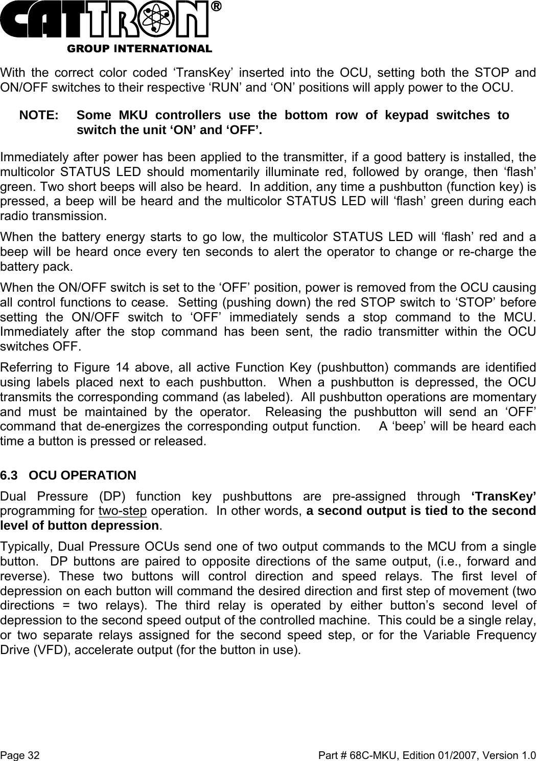  Page 32    Part # 68C-MKU, Edition 01/2007, Version 1.0 With the correct color coded ‘TransKey’ inserted into the OCU, setting both the STOP and ON/OFF switches to their respective ‘RUN’ and ‘ON’ positions will apply power to the OCU.  NOTE:  Some MKU controllers use the bottom row of keypad switches to  switch the unit ‘ON’ and ‘OFF’.  Immediately after power has been applied to the transmitter, if a good battery is installed, the multicolor STATUS LED should momentarily illuminate red, followed by orange, then ‘flash’ green. Two short beeps will also be heard.  In addition, any time a pushbutton (function key) is pressed, a beep will be heard and the multicolor STATUS LED will ‘flash’ green during each radio transmission.   When the battery energy starts to go low, the multicolor STATUS LED will ‘flash’ red and a beep will be heard once every ten seconds to alert the operator to change or re-charge the battery pack.  When the ON/OFF switch is set to the ‘OFF’ position, power is removed from the OCU causing all control functions to cease.  Setting (pushing down) the red STOP switch to ‘STOP’ before setting the ON/OFF switch to ‘OFF’ immediately sends a stop command to the MCU.  Immediately after the stop command has been sent, the radio transmitter within the OCU switches OFF.   Referring to Figure 14 above, all active Function Key (pushbutton) commands are identified using labels placed next to each pushbutton.  When a pushbutton is depressed, the OCU transmits the corresponding command (as labeled).  All pushbutton operations are momentary and must be maintained by the operator.  Releasing the pushbutton will send an ‘OFF’ command that de-energizes the corresponding output function.    A ‘beep’ will be heard each time a button is pressed or released. 6.3 OCU OPERATION Dual Pressure (DP) function key pushbuttons are pre-assigned through ‘TransKey’ programming for two-step operation.  In other words, a second output is tied to the second level of button depression.   Typically, Dual Pressure OCUs send one of two output commands to the MCU from a single button.  DP buttons are paired to opposite directions of the same output, (i.e., forward and reverse). These two buttons will control direction and speed relays. The first level of depression on each button will command the desired direction and first step of movement (two directions = two relays). The third relay is operated by either button’s second level of depression to the second speed output of the controlled machine.  This could be a single relay, or two separate relays assigned for the second speed step, or for the Variable Frequency Drive (VFD), accelerate output (for the button in use). 