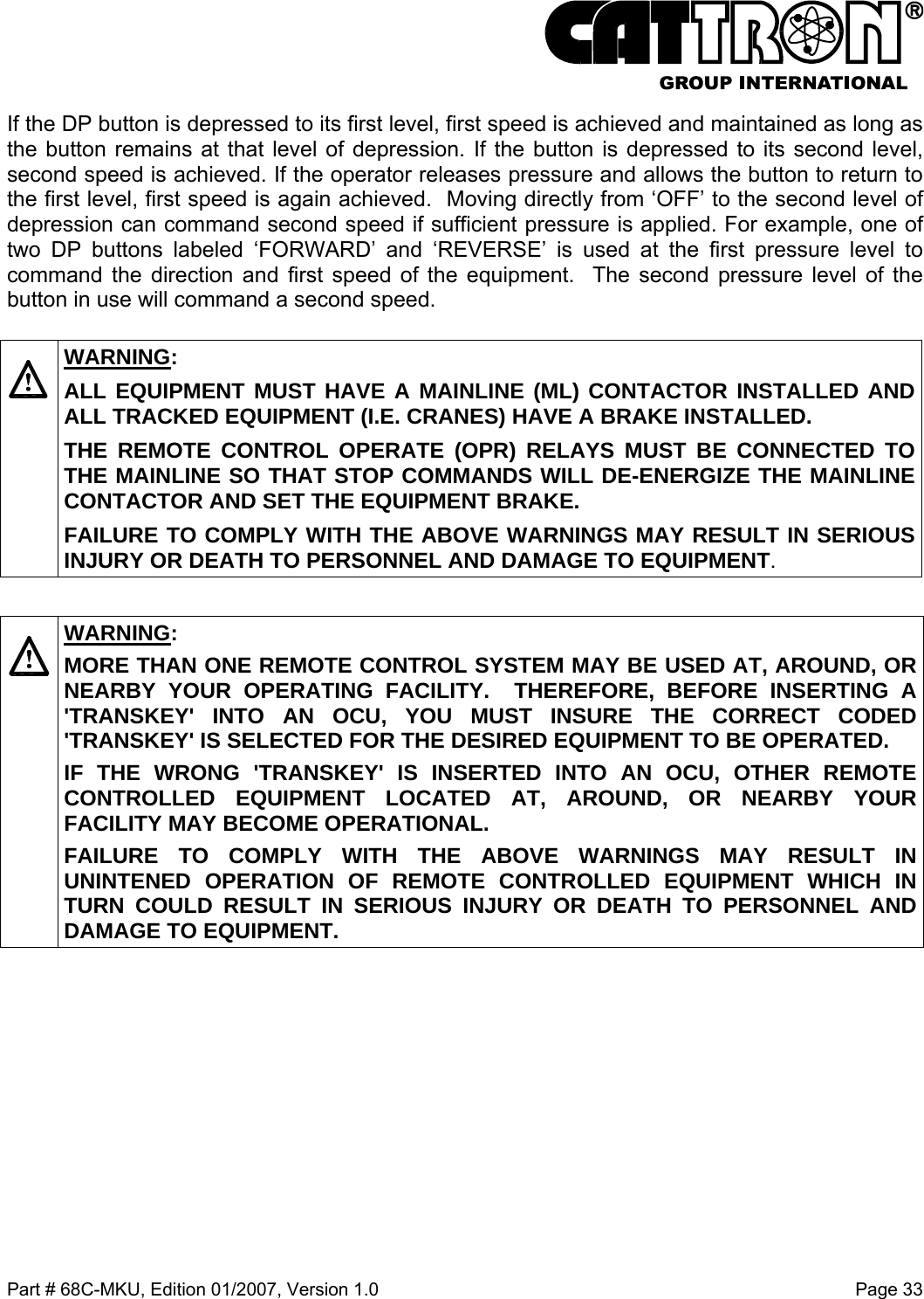  Part # 68C-MKU, Edition 01/2007, Version 1.0  Page 33   If the DP button is depressed to its first level, first speed is achieved and maintained as long as the button remains at that level of depression. If the button is depressed to its second level, second speed is achieved. If the operator releases pressure and allows the button to return to the first level, first speed is again achieved.  Moving directly from ‘OFF’ to the second level of depression can command second speed if sufficient pressure is applied. For example, one of two DP buttons labeled ‘FORWARD’ and ‘REVERSE’ is used at the first pressure level to command the direction and first speed of the equipment.  The second pressure level of the button in use will command a second speed.    WARNING: ALL EQUIPMENT MUST HAVE A MAINLINE (ML) CONTACTOR INSTALLED AND ALL TRACKED EQUIPMENT (I.E. CRANES) HAVE A BRAKE INSTALLED. THE REMOTE CONTROL OPERATE (OPR) RELAYS MUST BE CONNECTED TO THE MAINLINE SO THAT STOP COMMANDS WILL DE-ENERGIZE THE MAINLINE CONTACTOR AND SET THE EQUIPMENT BRAKE.  FAILURE TO COMPLY WITH THE ABOVE WARNINGS MAY RESULT IN SERIOUS INJURY OR DEATH TO PERSONNEL AND DAMAGE TO EQUIPMENT.    WARNING: MORE THAN ONE REMOTE CONTROL SYSTEM MAY BE USED AT, AROUND, OR NEARBY YOUR OPERATING FACILITY.  THEREFORE, BEFORE INSERTING A &apos;TRANSKEY&apos; INTO AN OCU, YOU MUST INSURE THE CORRECT CODED &apos;TRANSKEY&apos; IS SELECTED FOR THE DESIRED EQUIPMENT TO BE OPERATED. IF THE WRONG &apos;TRANSKEY&apos; IS INSERTED INTO AN OCU, OTHER REMOTE CONTROLLED EQUIPMENT LOCATED AT, AROUND, OR NEARBY YOUR FACILITY MAY BECOME OPERATIONAL. FAILURE TO COMPLY WITH THE ABOVE WARNINGS MAY RESULT IN UNINTENED OPERATION OF REMOTE CONTROLLED EQUIPMENT WHICH IN TURN COULD RESULT IN SERIOUS INJURY OR DEATH TO PERSONNEL AND DAMAGE TO EQUIPMENT.   