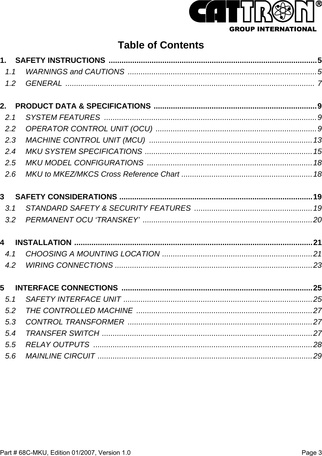  Part # 68C-MKU, Edition 01/2007, Version 1.0  Page 3   Table of Contents 1. SAFETY INSTRUCTIONS .................................................................................................5 1.1 WARNINGS and CAUTIONS ........................................................................................5 1.2 GENERAL  .................................................................................................................... 7  2. PRODUCT DATA &amp; SPECIFICATIONS ............................................................................9 2.1 SYSTEM FEATURES ...................................................................................................9 2.2 OPERATOR CONTROL UNIT (OCU) ...........................................................................9 2.3 MACHINE CONTROL UNIT (MCU) ............................................................................13 2.4 MKU SYSTEM SPECIFICATIONS ..............................................................................15 2.5 MKU MODEL CONFIGURATIONS .............................................................................18 2.6 MKU to MKEZ/MKCS Cross Reference Chart .............................................................18  3 SAFETY CONSIDERATIONS ..........................................................................................19 3.1 STANDARD SAFETY &amp; SECURITY FEATURES  .......................................................19 3.2 PERMANENT OCU ‘TRANSKEY’ ...............................................................................20  4 INSTALLATION ...............................................................................................................21 4.1 CHOOSING A MOUNTING LOCATION ......................................................................21 4.2 WIRING CONNECTIONS ............................................................................................23  5 INTERFACE CONNECTIONS .........................................................................................25 5.1 SAFETY INTERFACE UNIT ........................................................................................25 5.2 THE CONTROLLED MACHINE ..................................................................................27 5.3 CONTROL TRANSFORMER ......................................................................................27 5.4 TRANSFER SWITCH ..................................................................................................27 5.5 RELAY OUTPUTS  ......................................................................................................28 5.6 MAINLINE CIRCUIT ....................................................................................................29 