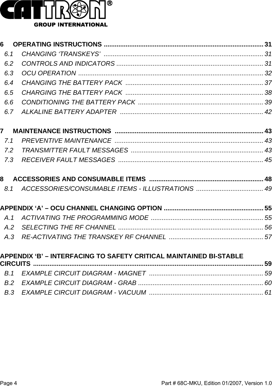  Page 4    Part # 68C-MKU, Edition 01/2007, Version 1.0  6 OPERATING INSTRUCTIONS ........................................................................................31 6.1 CHANGING ‘TRANSKEYS’ ........................................................................................ 31 6.2 CONTROLS AND INDICATORS .................................................................................31 6.3 OCU OPERATION ...................................................................................................... 32 6.4 CHANGING THE BATTERY PACK ............................................................................37 6.5 CHARGING THE BATTERY PACK ............................................................................38 6.6 CONDITIONING THE BATTERY PACK  ..................................................................... 39 6.7 ALKALINE BATTERY ADAPTER ...............................................................................42  7 MAINTENANCE INSTRUCTIONS ..................................................................................43 7.1 PREVENTIVE MAINTENANCE .................................................................................. 43 7.2 TRANSMITTER FAULT MESSAGES ......................................................................... 43 7.3 RECEIVER FAULT MESSAGES ................................................................................ 45  8 ACCESSORIES AND CONSUMABLE ITEMS ............................................................... 48 8.1 ACCESSORIES/CONSUMABLE ITEMS - ILLUSTRATIONS  ..................................... 49  APPENDIX ‘A’ – OCU CHANNEL CHANGING OPTION .......................................................55 A.1 ACTIVATING THE PROGRAMMING MODE ..............................................................55 A.2 SELECTING THE RF CHANNEL ................................................................................ 56 A.3 RE-ACTIVATING THE TRANSKEY RF CHANNEL  .................................................... 57  APPENDIX ‘B’ – INTERFACING TO SAFETY CRITICAL MAINTAINED BI-STABLE CIRCUITS ............................................................................................................................... 59 B.1 EXAMPLE CIRCUIT DIAGRAM - MAGNET  ...............................................................59 B.2 EXAMPLE CIRCUIT DIAGRAM - GRAB .....................................................................60 B.3 EXAMPLE CIRCUIT DIAGRAM - VACUUM ............................................................... 61        