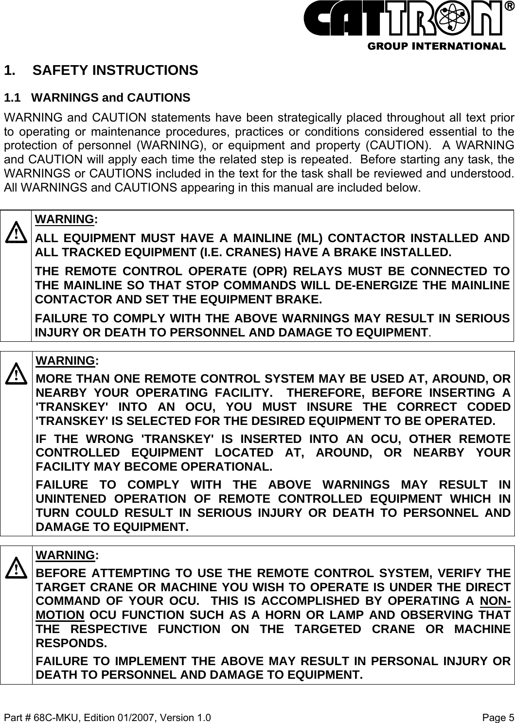  Part # 68C-MKU, Edition 01/2007, Version 1.0  Page 5   1. SAFETY INSTRUCTIONS 1.1  WARNINGS and CAUTIONS WARNING and CAUTION statements have been strategically placed throughout all text prior to operating or maintenance procedures, practices or conditions considered essential to the protection of personnel (WARNING), or equipment and property (CAUTION).  A WARNING and CAUTION will apply each time the related step is repeated.  Before starting any task, the WARNINGS or CAUTIONS included in the text for the task shall be reviewed and understood.  All WARNINGS and CAUTIONS appearing in this manual are included below.    WARNING: ALL EQUIPMENT MUST HAVE A MAINLINE (ML) CONTACTOR INSTALLED AND ALL TRACKED EQUIPMENT (I.E. CRANES) HAVE A BRAKE INSTALLED. THE REMOTE CONTROL OPERATE (OPR) RELAYS MUST BE CONNECTED TO THE MAINLINE SO THAT STOP COMMANDS WILL DE-ENERGIZE THE MAINLINE CONTACTOR AND SET THE EQUIPMENT BRAKE.  FAILURE TO COMPLY WITH THE ABOVE WARNINGS MAY RESULT IN SERIOUS INJURY OR DEATH TO PERSONNEL AND DAMAGE TO EQUIPMENT.    WARNING: MORE THAN ONE REMOTE CONTROL SYSTEM MAY BE USED AT, AROUND, OR NEARBY YOUR OPERATING FACILITY.  THEREFORE, BEFORE INSERTING A &apos;TRANSKEY&apos; INTO AN OCU, YOU MUST INSURE THE CORRECT CODED &apos;TRANSKEY&apos; IS SELECTED FOR THE DESIRED EQUIPMENT TO BE OPERATED. IF THE WRONG &apos;TRANSKEY&apos; IS INSERTED INTO AN OCU, OTHER REMOTE CONTROLLED EQUIPMENT LOCATED AT, AROUND, OR NEARBY YOUR FACILITY MAY BECOME OPERATIONAL. FAILURE TO COMPLY WITH THE ABOVE WARNINGS MAY RESULT IN UNINTENED OPERATION OF REMOTE CONTROLLED EQUIPMENT WHICH IN TURN COULD RESULT IN SERIOUS INJURY OR DEATH TO PERSONNEL AND DAMAGE TO EQUIPMENT.    WARNING: BEFORE ATTEMPTING TO USE THE REMOTE CONTROL SYSTEM, VERIFY THE TARGET CRANE OR MACHINE YOU WISH TO OPERATE IS UNDER THE DIRECT COMMAND OF YOUR OCU.  THIS IS ACCOMPLISHED BY OPERATING A NON-MOTION OCU FUNCTION SUCH AS A HORN OR LAMP AND OBSERVING THAT THE RESPECTIVE FUNCTION ON THE TARGETED CRANE OR MACHINE RESPONDS. FAILURE TO IMPLEMENT THE ABOVE MAY RESULT IN PERSONAL INJURY OR DEATH TO PERSONNEL AND DAMAGE TO EQUIPMENT.  