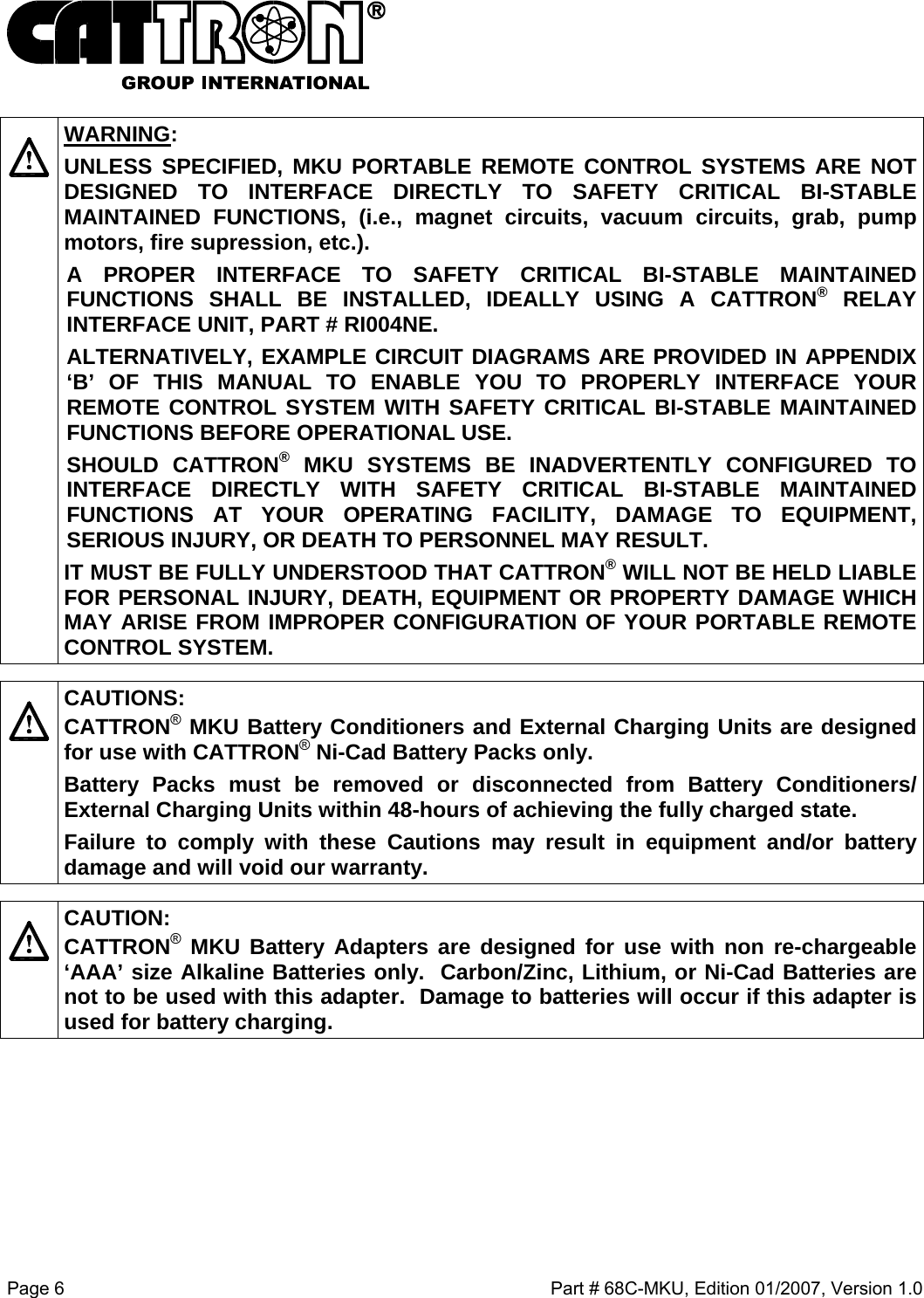  Page 6    Part # 68C-MKU, Edition 01/2007, Version 1.0    WARNING: UNLESS SPECIFIED, MKU PORTABLE REMOTE CONTROL SYSTEMS ARE NOT DESIGNED TO INTERFACE DIRECTLY TO SAFETY CRITICAL BI-STABLE MAINTAINED FUNCTIONS, (i.e., magnet circuits, vacuum circuits, grab, pump motors, fire supression, etc.).   A PROPER INTERFACE TO SAFETY CRITICAL BI-STABLE MAINTAINED FUNCTIONS SHALL BE INSTALLED, IDEALLY USING A CATTRON® RELAY INTERFACE UNIT, PART # RI004NE.  ALTERNATIVELY, EXAMPLE CIRCUIT DIAGRAMS ARE PROVIDED IN APPENDIX ‘B’ OF THIS MANUAL TO ENABLE YOU TO PROPERLY INTERFACE YOUR REMOTE CONTROL SYSTEM WITH SAFETY CRITICAL BI-STABLE MAINTAINED FUNCTIONS BEFORE OPERATIONAL USE. SHOULD CATTRON® MKU SYSTEMS BE INADVERTENTLY CONFIGURED TO INTERFACE DIRECTLY WITH SAFETY CRITICAL BI-STABLE MAINTAINED FUNCTIONS AT YOUR OPERATING FACILITY, DAMAGE TO EQUIPMENT, SERIOUS INJURY, OR DEATH TO PERSONNEL MAY RESULT.   IT MUST BE FULLY UNDERSTOOD THAT CATTRON®WILL NOT BE HELD LIABLE FOR PERSONAL INJURY, DEATH, EQUIPMENT OR PROPERTY DAMAGE WHICH MAY ARISE FROM IMPROPER CONFIGURATION OF YOUR PORTABLE REMOTE CONTROL SYSTEM.    CAUTIONS: CATTRON® MKU Battery Conditioners and External Charging Units are designed for use with CATTRON® Ni-Cad Battery Packs only.   Battery Packs must be removed or disconnected from Battery Conditioners/ External Charging Units within 48-hours of achieving the fully charged state.   Failure to comply with these Cautions may result in equipment and/or battery damage and will void our warranty.      CAUTION: CATTRON® MKU Battery Adapters are designed for use with non re-chargeable ‘AAA’ size Alkaline Batteries only.  Carbon/Zinc, Lithium, or Ni-Cad Batteries are not to be used with this adapter.  Damage to batteries will occur if this adapter is used for battery charging.   