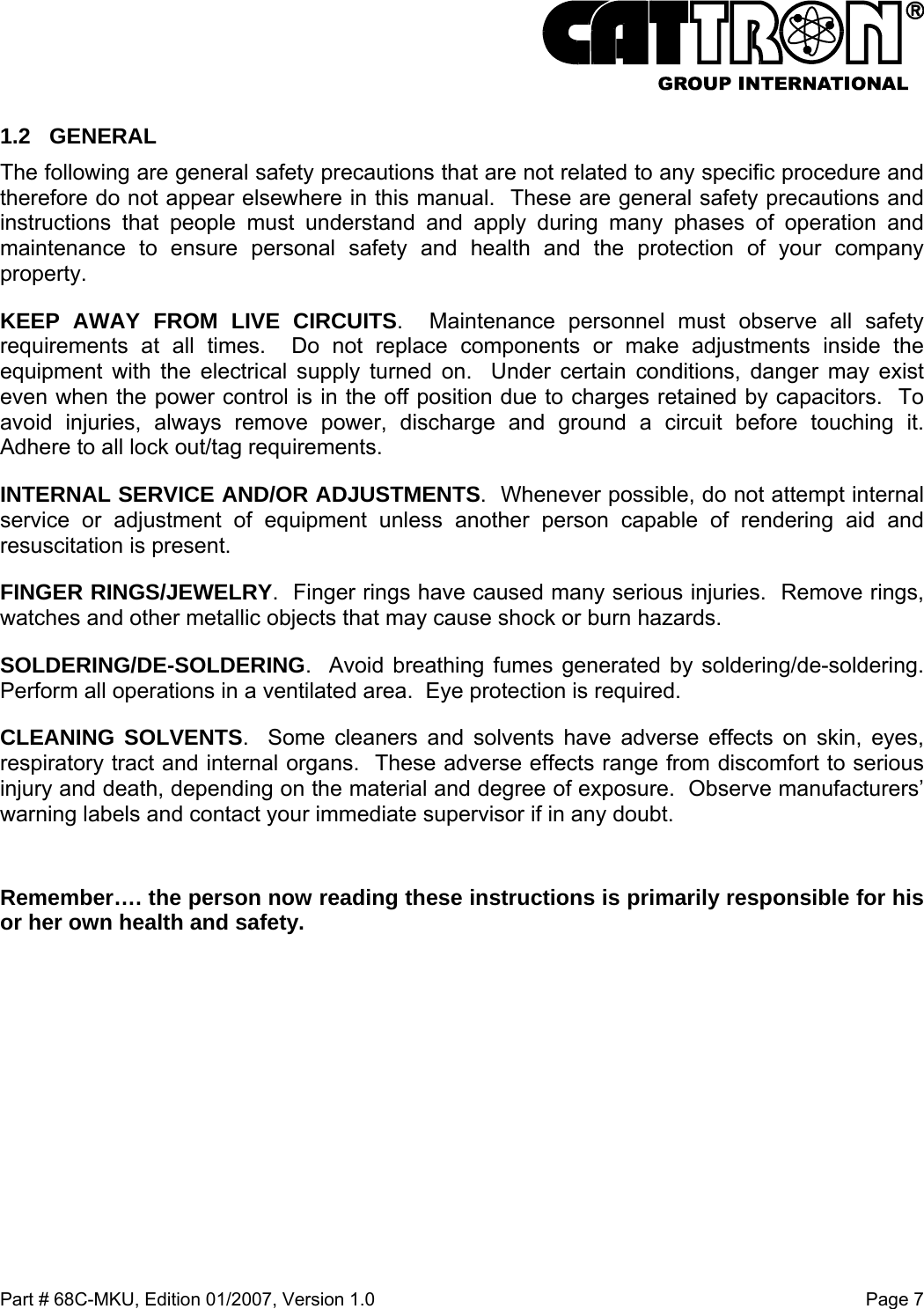  Part # 68C-MKU, Edition 01/2007, Version 1.0  Page 7   1.2 GENERAL The following are general safety precautions that are not related to any specific procedure and therefore do not appear elsewhere in this manual.  These are general safety precautions and instructions that people must understand and apply during many phases of operation and maintenance to ensure personal safety and health and the protection of your company property. KEEP AWAY FROM LIVE CIRCUITS.  Maintenance personnel must observe all safety requirements at all times.  Do not replace components or make adjustments inside the equipment with the electrical supply turned on.  Under certain conditions, danger may exist even when the power control is in the off position due to charges retained by capacitors.  To avoid injuries, always remove power, discharge and ground a circuit before touching it.  Adhere to all lock out/tag requirements. INTERNAL SERVICE AND/OR ADJUSTMENTS.  Whenever possible, do not attempt internal service or adjustment of equipment unless another person capable of rendering aid and resuscitation is present. FINGER RINGS/JEWELRY.  Finger rings have caused many serious injuries.  Remove rings, watches and other metallic objects that may cause shock or burn hazards.   SOLDERING/DE-SOLDERING.  Avoid breathing fumes generated by soldering/de-soldering. Perform all operations in a ventilated area.  Eye protection is required. CLEANING SOLVENTS.  Some cleaners and solvents have adverse effects on skin, eyes, respiratory tract and internal organs.  These adverse effects range from discomfort to serious injury and death, depending on the material and degree of exposure.  Observe manufacturers’ warning labels and contact your immediate supervisor if in any doubt.  Remember…. the person now reading these instructions is primarily responsible for his or her own health and safety.  