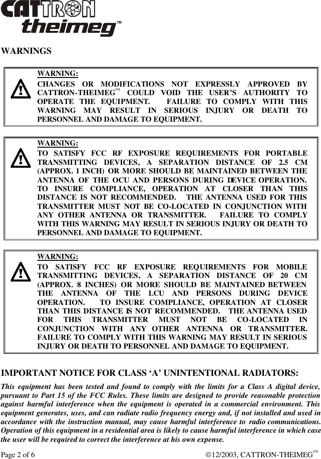 Page 2 of 6  12/2003, CATTRON-THEIMEG™  WARNINGS     WARNING: CHANGES OR MODIFICATIONS NOT EXPRESSLY APPROVED BY CATTRON-THEIMEG™ COULD VOID THE USER’S AUTHORITY TO OPERATE THE EQUIPMENT.   FAILURE TO COMPLY WITH THIS WARNING MAY RESULT IN SERIOUS INJURY OR DEATH TO PERSONNEL AND DAMAGE TO EQUIPMENT.     WARNING: TO SATISFY FCC RF EXPOSURE REQUIREMENTS FOR PORTABLE TRANSMITTING DEVICES, A SEPARATION DISTANCE OF 2.5 CM (APPROX. 1 INCH) OR MORE SHOULD BE MAINTAINED BETWEEN THE ANTENNA OF THE OCU AND PERSONS DURING DEVICE OPERATION. TO  INSURE COMPLIANCE, OPERATION AT CLOSER THAN THIS DISTANCE IS NOT RECOMMENDED.   THE ANTENNA USED FOR THIS TRANSMITTER MUST NOT BE CO-LOCATED IN CONJUNCTION WITH ANY OTHER ANTENNA OR TRANSMITTER.   FAILURE TO COMPLY WITH THIS WARNING MAY RESULT IN SERIOUS INJURY OR DEATH TO PERSONNEL AND DAMAGE TO EQUIPMENT.     WARNING: TO SATISFY FCC RF EXPOSURE REQUIREMENTS FOR MOBILE TRANSMITTING DEVICES, A SEPARATION DISTANCE OF 20 CM (APPROX. 8 INCHES) OR MORE SHOULD BE MAINTAINED BETWEEN THE ANTENNA OF THE LCU  AND PERSONS DURING DEVICE OPERATION.    TO  INSURE COMPLIANCE, OPERATION AT CLOSER THAN THIS DISTANCE IS NOT RECOMMENDED.   THE ANTENNA USED FOR THIS TRANSMITTER MUST NOT BE CO-LOCATED IN CONJUNCTION WITH ANY OTHER ANTENNA OR TRANSMITTER.   FAILURE TO COMPLY WITH THIS WARNING MAY RESULT IN SERIOUS INJURY OR DEATH TO PERSONNEL AND DAMAGE TO EQUIPMENT.  IMPORTANT NOTICE FOR CLASS ‘A’ UNINTENTIONAL RADIATORS: This equipment has been tested and found to comply with the limits for a Class A digital device, pursuant to Part 15 of the FCC Rules. These limits are designed to provide reasonable protection against harmful interference when the equipment is operated in a commercial environment. This equipment generates, uses, and can radiate radio frequency energy and, if not installed and used in accordance with the instruction manual, may cause harmful interference to radio communications. Operation of this equipment in a residential area is likely to cause harmful interference in which case the user will be required to correct the interference at his own expense. 