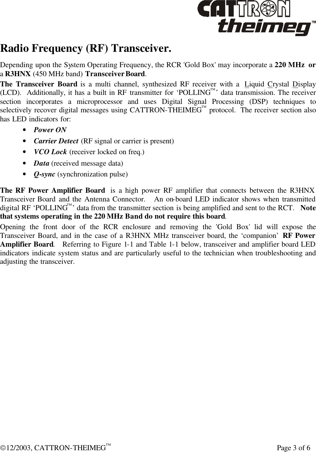  12/2003, CATTRON-THEIMEG™    Page 3 of 6 Radio Frequency (RF) Transceiver. Depending upon the System Operating Frequency, the RCR &apos;Gold Box&apos; may incorporate a 220 MHz  or a R3HNX (450 MHz band) Transceiver Board.  The Transceiver Board is a multi channel, synthesized RF receiver with a  Liquid  Crystal  Display (LCD).  Additionally, it has a built in RF transmitter for ‘POLLING™’ data transmission. The receiver section incorporates a microprocessor and uses Digital Signal Processing (DSP) techniques to selectively recover digital messages using CATTRON-THEIMEG™ protocol.  The receiver section also has LED indicators for: • Power ON • Carrier Detect (RF signal or carrier is present) • VCO Lock (receiver locked on freq.) • Data (received message data) • Q-sync (synchronization pulse)  The RF Power Amplifier Board  is a high power RF amplifier that connects between the R3HNX Transceiver Board and the Antenna Connector.   An on-board LED indicator shows when transmitted digital RF ‘POLLING™’ data from the transmitter section is being amplified and sent to the RCT.   Note that systems operating in the 220 MHz Band do not require this board.  Opening the front door of the RCR enclosure and removing the &apos;Gold Box&apos; lid will expose the Transceiver Board, and in the case of a R3HNX MHz transceiver board, the ‘companion’ RF Power Amplifier Board.   Referring to Figure 1-1 and Table 1-1 below, transceiver and amplifier board LED indicators indicate system status and are particularly useful to the technician when troubleshooting and adjusting the transceiver. 