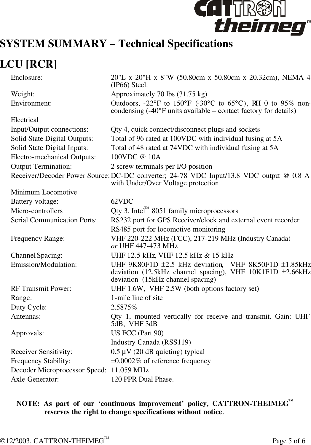  12/2003, CATTRON-THEIMEG™    Page 5 of 6 SYSTEM SUMMARY – Technical Specifications  LCU [RCR] Enclosure: 20&quot;L x 20&quot;H x 8&quot;W (50.80cm x 50.80cm x 20.32cm), NEMA 4 (IP66) Steel.  Weight: Approximately 70 lbs (31.75 kg) Environment: Outdoors,  -22°F to 150°F (-30°C to 65°C), RH 0 to 95% non-condensing (-40°F units available – contact factory for details) Electrical  Input/Output connections: Qty 4, quick connect/disconnect plugs and sockets Solid State Digital Outputs: Total of 96 rated at 100VDC with individual fusing at 5A Solid State Digital Inputs: Total of 48 rated at 74VDC with individual fusing at 5A Electro-mechanical Outputs:  100VDC @ 10A Output Termination: 2 screw terminals per I/O position Receiver/Decoder Power Source: DC-DC converter; 24-78 VDC Input/13.8 VDC output @ 0.8 A with Under/Over Voltage protection Minimum Locomotive Battery voltage: 62VDC Micro-controllers Qty 3, Intel™ 8051 family microprocessors Serial Communication Ports: RS232 port for GPS Receiver/clock and external event recorder  RS485 port for locomotive monitoring Frequency Range: VHF 220-222 MHz (FCC), 217-219 MHz (Industry Canada)     or UHF 447-473 MHz Channel Spacing:  UHF 12.5 kHz, VHF 12.5 kHz &amp; 15 kHz Emission/Modulation: UHF  9K80F1D  ±2.5 kHz deviation,  VHF 8K50F1D  ±1.85kHz  deviation (12.5kHz channel spacing), VHF 10K1F1D  ±2.66kHz deviation  (15kHz channel spacing) RF Transmit Power: UHF 1.6W,  VHF 2.5W (both options factory set) Range:   1-mile line of site Duty Cycle: 2.5875% Antennas: Qty 1, mounted vertically for receive and transmit. Gain: UHF 5dB,  VHF 3dB Approvals: US FCC (Part 90)  Industry Canada (RSS119) Receiver Sensitivity:  0.5 µV (20 dB quieting) typical Frequency Stability: ±0.0002% of reference frequency Decoder Microprocessor Speed: 11.059 MHz Axle Generator: 120 PPR Dual Phase.  NOTE: As part of our ‘continuous improvement’ policy, CATTRON-THEIMEG™ reserves the right to change specifications without notice. 