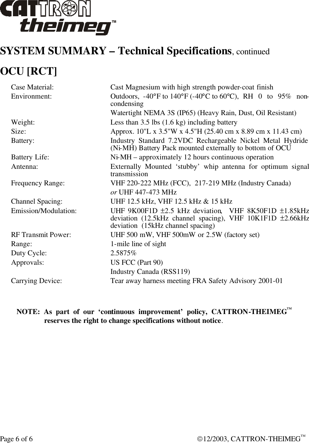  Page 6 of 6  12/2003, CATTRON-THEIMEG™ SYSTEM SUMMARY – Technical Specifications, continued  OCU [RCT] Case Material: Cast Magnesium with high strength powder-coat finish Environment: Outdoors,  -40°F to 140°F (-40°C to 60°C),  RH 0 to 95% non-condensing  Watertight NEMA 3S (IP65) (Heavy Rain, Dust, Oil Resistant) Weight: Less than 3.5 lbs (1.6 kg) including battery Size: Approx. 10&quot;L x 3.5&quot;W x 4.5&quot;H (25.40 cm x 8.89 cm x 11.43 cm) Battery: Industry Standard 7.2VDC Rechargeable Nickel Metal Hydride (Ni-MH) Battery Pack mounted externally to bottom of OCU Battery Life: Ni-MH – approximately 12 hours continuous operation Antenna: Externally Mounted ‘stubby’ whip antenna for optimum signal transmission Frequency Range: VHF 220-222 MHz (FCC),  217-219 MHz (Industry Canada)  or UHF 447-473 MHz  Channel Spacing: UHF 12.5 kHz, VHF 12.5 kHz &amp; 15 kHz Emission/Modulation: UHF  9K00F1D  ±2.5 kHz deviation,  VHF 8K50F1D ±1.85kHz  deviation (12.5kHz channel spacing), VHF 10K1F1D ±2.66kHz deviation  (15kHz channel spacing) RF Transmit Power: UHF 500 mW, VHF 500mW or 2.5W (factory set) Range:  1-mile line of sight Duty Cycle: 2.5875% Approvals: US FCC (Part 90)  Industry Canada (RSS119) Carrying Device: Tear away harness meeting FRA Safety Advisory 2001-01  NOTE: As part of our ‘continuous improvement’ policy, CATTRON-THEIMEG™ reserves the right to change specifications without notice. 