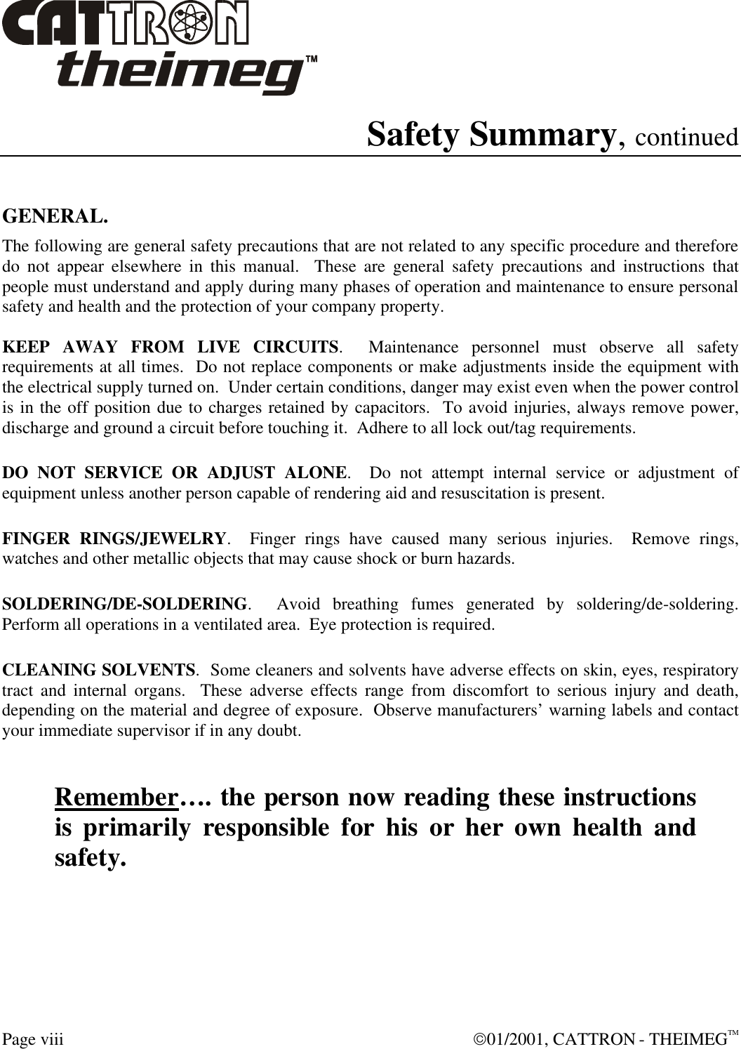  Page viii  01/2001, CATTRON - THEIMEGTM Safety Summary, continued   GENERAL. The following are general safety precautions that are not related to any specific procedure and therefore do not appear elsewhere in this manual.  These are general safety precautions and instructions that people must understand and apply during many phases of operation and maintenance to ensure personal safety and health and the protection of your company property.  KEEP AWAY FROM LIVE CIRCUITS.  Maintenance personnel must observe all safety requirements at all times.  Do not replace components or make adjustments inside the equipment with the electrical supply turned on.  Under certain conditions, danger may exist even when the power control is in the off position due to charges retained by capacitors.  To avoid injuries, always remove power, discharge and ground a circuit before touching it.  Adhere to all lock out/tag requirements.   DO NOT SERVICE OR ADJUST ALONE.  Do not attempt internal service or adjustment of equipment unless another person capable of rendering aid and resuscitation is present.   FINGER RINGS/JEWELRY.  Finger rings have caused many serious injuries.  Remove rings, watches and other metallic objects that may cause shock or burn hazards.     SOLDERING/DE-SOLDERING.  Avoid breathing fumes generated by soldering/de-soldering. Perform all operations in a ventilated area.  Eye protection is required.   CLEANING SOLVENTS.  Some cleaners and solvents have adverse effects on skin, eyes, respiratory tract and internal organs.  These adverse effects range from discomfort to serious injury and death, depending on the material and degree of exposure.  Observe manufacturers’ warning labels and contact your immediate supervisor if in any doubt.   Remember…. the person now reading these instructions is primarily responsible for his or her own health and safety. 