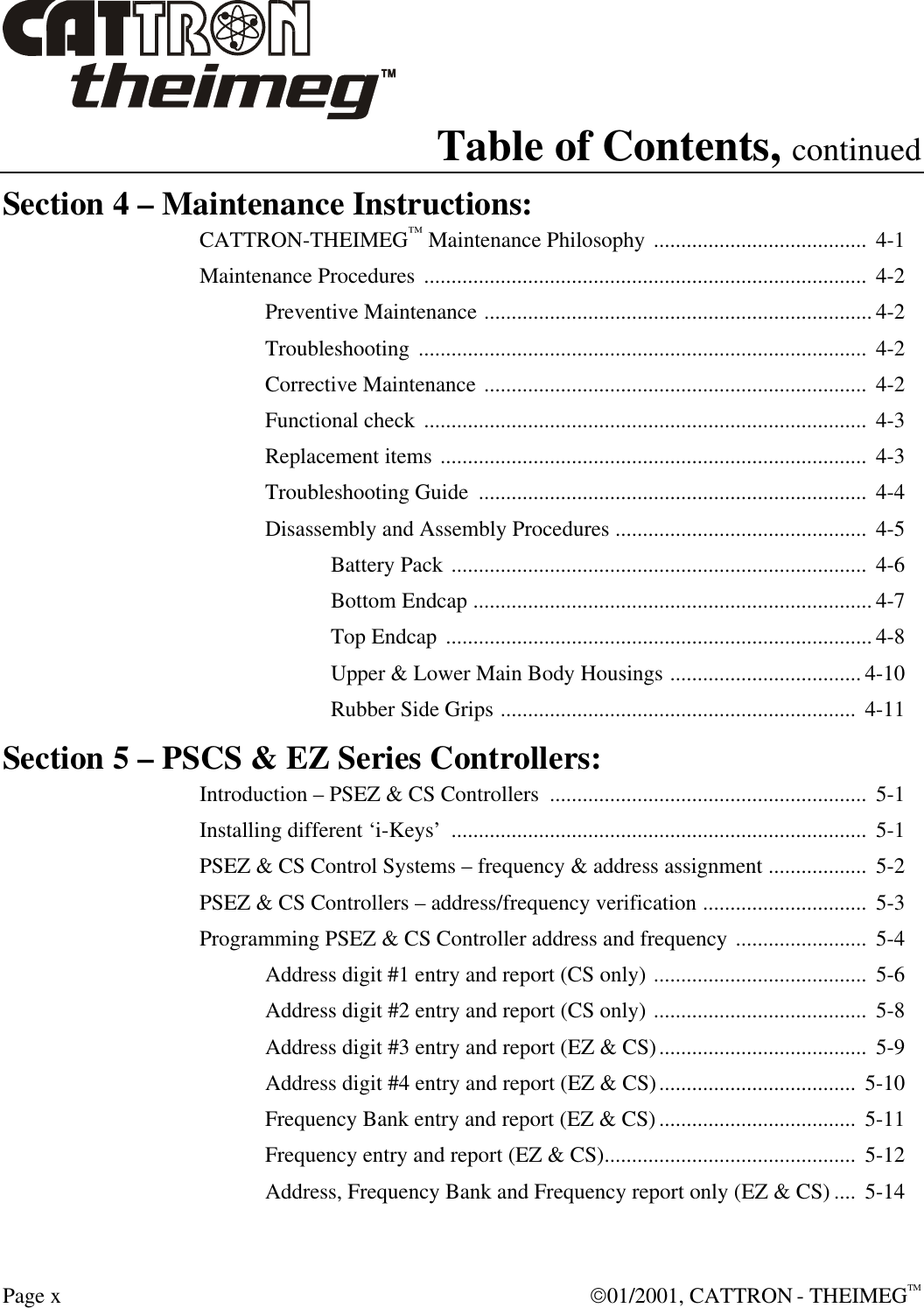  Page x  01/2001, CATTRON - THEIMEGTM Table of Contents, continued Section 4 – Maintenance Instructions: CATTRON-THEIMEG™ Maintenance Philosophy .......................................  4-1 Maintenance Procedures .................................................................................  4-2 Preventive Maintenance ....................................................................... 4-2 Troubleshooting ..................................................................................  4-2 Corrective Maintenance ......................................................................  4-2 Functional check .................................................................................  4-3 Replacement items ..............................................................................  4-3 Troubleshooting Guide  .......................................................................  4-4 Disassembly and Assembly Procedures ..............................................  4-5 Battery Pack ............................................................................  4-6 Bottom Endcap ......................................................................... 4-7 Top Endcap .............................................................................. 4-8 Upper &amp; Lower Main Body Housings ................................... 4-10 Rubber Side Grips .................................................................  4-11 Section 5 – PSCS &amp; EZ Series Controllers: Introduction – PSEZ &amp; CS Controllers  ..........................................................  5-1 Installing different ‘i-Keys’  ............................................................................  5-1 PSEZ &amp; CS Control Systems – frequency &amp; address assignment ..................  5-2 PSEZ &amp; CS Controllers – address/frequency verification ..............................  5-3 Programming PSEZ &amp; CS Controller address and frequency ........................  5-4 Address digit #1 entry and report (CS only) .......................................  5-6 Address digit #2 entry and report (CS only) .......................................  5-8 Address digit #3 entry and report (EZ &amp; CS)......................................  5-9 Address digit #4 entry and report (EZ &amp; CS)....................................  5-10 Frequency Bank entry and report (EZ &amp; CS)....................................  5-11 Frequency entry and report (EZ &amp; CS)..............................................  5-12 Address, Frequency Bank and Frequency report only (EZ &amp; CS) ....  5-14 