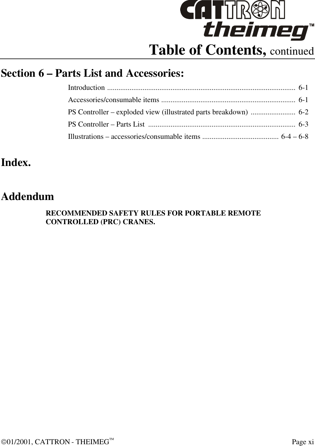  01/2001, CATTRON - THEIMEGTM  Page xi Table of Contents, continued Section 6 – Parts List and Accessories: Introduction .....................................................................................................  6-1 Accessories/consumable items ........................................................................  6-1 PS Controller – exploded view (illustrated parts breakdown) ........................  6-2 PS Controller – Parts List  ...............................................................................  6-3 Illustrations – accessories/consumable items ......................................... 6-4 – 6-8 Index. Addendum RECOMMENDED SAFETY RULES FOR PORTABLE REMOTE CONTROLLED (PRC) CRANES.    