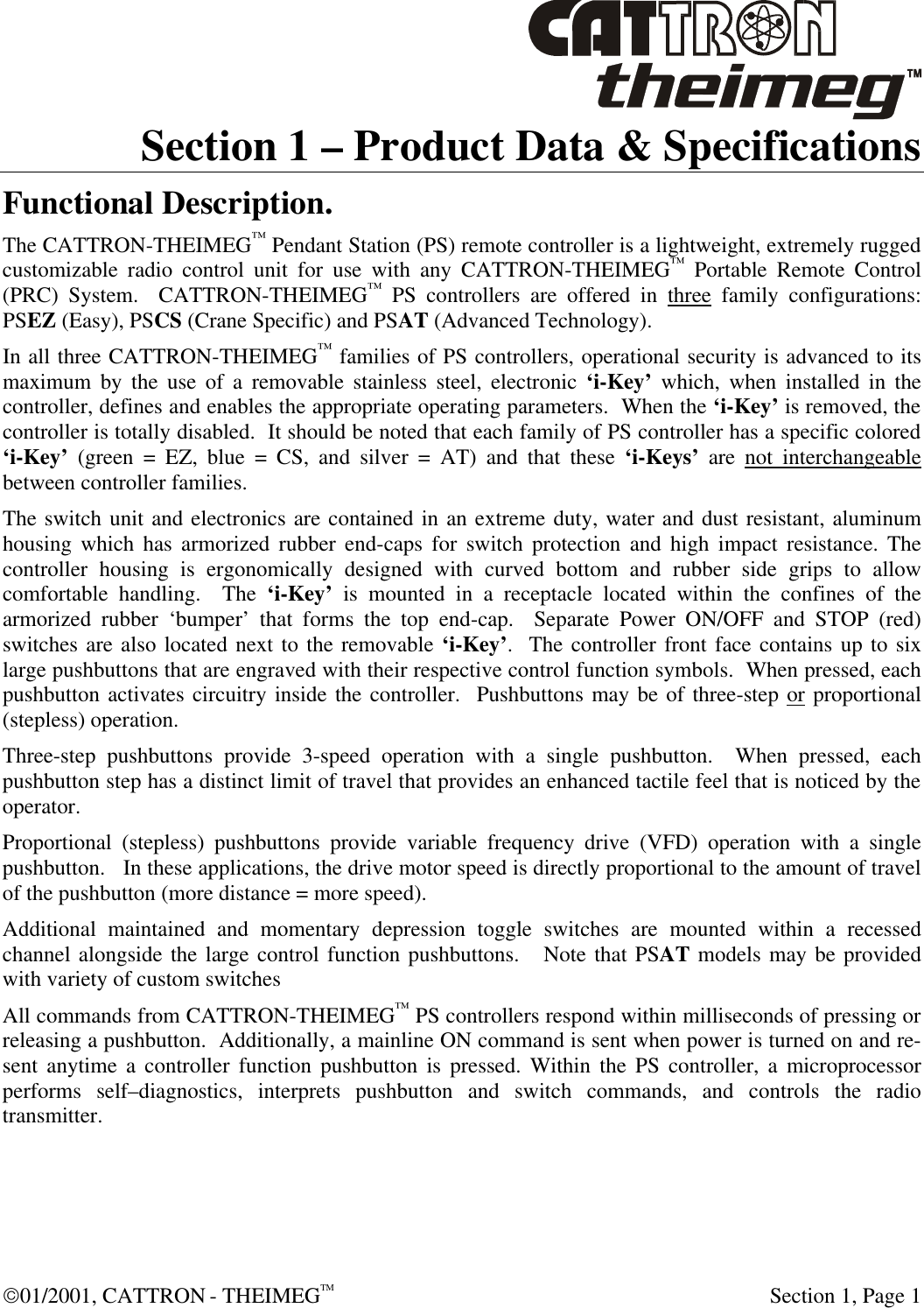  01/2001, CATTRON - THEIMEGTM  Section 1, Page 1 Section 1 – Product Data &amp; Specifications Functional Description. The CATTRON-THEIMEG™ Pendant Station (PS) remote controller is a lightweight, extremely rugged customizable radio control unit for use with any CATTRON-THEIMEG™ Portable Remote Control (PRC) System.  CATTRON-THEIMEG™ PS controllers are offered in three family configurations: PSEZ (Easy), PSCS (Crane Specific) and PSAT (Advanced Technology). In all three CATTRON-THEIMEG™ families of PS controllers, operational security is advanced to its maximum by the use of a removable stainless steel, electronic ‘i-Key’ which, when installed in the controller, defines and enables the appropriate operating parameters.  When the ‘i-Key’ is removed, the controller is totally disabled.  It should be noted that each family of PS controller has a specific colored ‘i-Key’ (green = EZ, blue = CS, and silver = AT) and that these ‘i-Keys’ are not interchangeable between controller families. The switch unit and electronics are contained in an extreme duty, water and dust resistant, aluminum housing which has armorized rubber end-caps for switch protection and high impact resistance. The controller housing is ergonomically designed with curved bottom and rubber side grips to allow comfortable handling.  The ‘i-Key’ is mounted in a receptacle located within the confines of the armorized rubber ‘bumper’ that forms the top end-cap.  Separate Power ON/OFF and STOP (red) switches are also located next to the removable ‘i-Key’.  The controller front face contains up to six large pushbuttons that are engraved with their respective control function symbols.  When pressed, each pushbutton activates circuitry inside the controller.  Pushbuttons may be of three-step or proportional (stepless) operation.  Three-step pushbuttons provide 3-speed operation with a single pushbutton.  When pressed, each pushbutton step has a distinct limit of travel that provides an enhanced tactile feel that is noticed by the operator.   Proportional (stepless) pushbuttons provide variable frequency drive (VFD) operation with a single pushbutton.   In these applications, the drive motor speed is directly proportional to the amount of travel of the pushbutton (more distance = more speed).   Additional maintained and momentary depression toggle switches are mounted within a recessed channel alongside the large control function pushbuttons.   Note that PSAT models may be provided with variety of custom switches All commands from CATTRON-THEIMEG™ PS controllers respond within milliseconds of pressing or releasing a pushbutton.  Additionally, a mainline ON command is sent when power is turned on and re-sent anytime a controller function pushbutton is pressed. Within the PS controller, a microprocessor performs self–diagnostics, interprets pushbutton and switch commands, and controls the radio transmitter.   