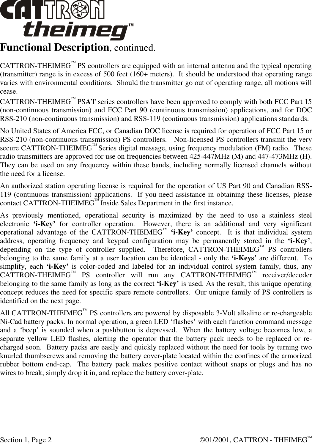  Section 1, Page 2  01/2001, CATTRON - THEIMEGTM Functional Description, continued. CATTRON-THEIMEG™ PS controllers are equipped with an internal antenna and the typical operating (transmitter) range is in excess of 500 feet (160+ meters).  It should be understood that operating range varies with environmental conditions.  Should the transmitter go out of operating range, all motions will cease. CATTRON-THEIMEG™ PSAT series controllers have been approved to comply with both FCC Part 15 (non-continuous transmission) and FCC Part 90 (continuous transmission) applications, and for DOC RSS-210 (non-continuous transmission) and RSS-119 (continuous transmission) applications standards. No United States of America FCC, or Canadian DOC license is required for operation of FCC Part 15 or RSS-210 (non-continuous transmission) PS controllers.   Non-licensed PS controllers transmit the very secure CATTRON-THEIMEG™ Series digital message, using frequency modulation (FM) radio.  These radio transmitters are approved for use on frequencies between 425-447MHz (M) and 447-473MHz (H).  They can be used on any frequency within these bands, including normally licensed channels without the need for a license.   An authorized station operating license is required for the operation of US Part 90 and Canadian RSS-119 (continuous transmission) applications.  If you need assistance in obtaining these licenses, please contact CATTRON-THEIMEG™ Inside Sales Department in the first instance.  As previously mentioned, operational security is maximized by the need to use a stainless steel electronic ‘i-Key’ for controller operation.  However, there is an additional and very significant operational advantage of the CATTRON-THEIMEG™ ‘i-Key’ concept.  It is that individual system address, operating frequency and keypad configuration may be permanently stored in the ‘i-Key’, depending on the type of controller supplied.  Therefore, CATTRON-THEIMEG™ PS controllers belonging to the same family at a user location can be identical - only the ‘i-Keys’ are different.  To simplify, each ‘i-Key’ is color-coded and labeled for an individual control system family, thus, any CATTRON-THEIMEG™ PS controller will run any CATTRON-THEIMEG™ receiver/decoder belonging to the same family as long as the correct ‘i-Key’ is used. As the result, this unique operating concept reduces the need for specific spare remote controllers.  Our unique family of PS controllers is identified on the next page. All CATTRON-THEIMEG™ PS controllers are powered by disposable 3-Volt alkaline or re-chargeable Ni-Cad battery packs. In normal operation, a green LED ‘flashes’ with each function command message and a ‘beep’ is sounded when a pushbutton is depressed.  When the battery voltage becomes low, a separate yellow LED flashes, alerting the operator that the battery pack needs to be replaced or re-charged soon.  Battery packs are easily and quickly replaced without the need for tools by turning two knurled thumbscrews and removing the battery cover-plate located within the confines of the armorized rubber bottom end-cap.  The battery pack makes positive contact without snaps or plugs and has no wires to break; simply drop it in, and replace the battery cover-plate. 