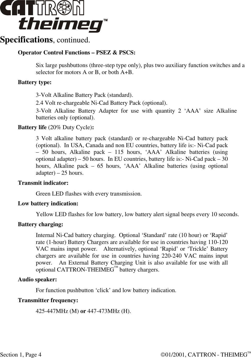  Section 1, Page 4  01/2001, CATTRON - THEIMEGTM Specifications, continued.  Operator Control Functions – PSEZ &amp; PSCS: Six large pushbuttons (three-step type only), plus two auxiliary function switches and a selector for motors A or B, or both A+B. Battery type:  3-Volt Alkaline Battery Pack (standard). 2.4 Volt re-chargeable Ni-Cad Battery Pack (optional). 3-Volt Alkaline Battery Adapter for use with quantity 2 ‘AAA’ size Alkaline batteries only (optional). Battery life (20% Duty Cycle):  3 Volt alkaline battery pack (standard) or re-chargeable Ni-Cad battery pack (optional).  In USA, Canada and non EU countries, battery life is:- Ni-Cad pack – 50 hours, Alkaline pack – 115 hours, ‘AAA’ Alkaline batteries (using optional adapter) – 50 hours.  In EU countries, battery life is:- Ni-Cad pack – 30 hours, Alkaline pack – 65 hours, ‘AAA’ Alkaline batteries (using optional adapter) – 25 hours. Transmit indicator:  Green LED flashes with every transmission. Low battery indication: Yellow LED flashes for low battery, low battery alert signal beeps every 10 seconds. Battery charging: Internal Ni-Cad battery charging.  Optional ‘Standard’ rate (10 hour) or ‘Rapid’ rate (1-hour) Battery Chargers are available for use in countries having 110-120 VAC mains input power.   Alternatively, optional ‘Rapid’ or ‘Trickle’ Battery chargers are available for use in countries having 220-240 VAC mains input power.   An External Battery Charging Unit is also available for use with all optional CATTRON-THEIMEG™ battery chargers. Audio speaker:  For function pushbutton ‘click’ and low battery indication. Transmitter frequency:  425-447MHz (M) or 447-473MHz (H). 