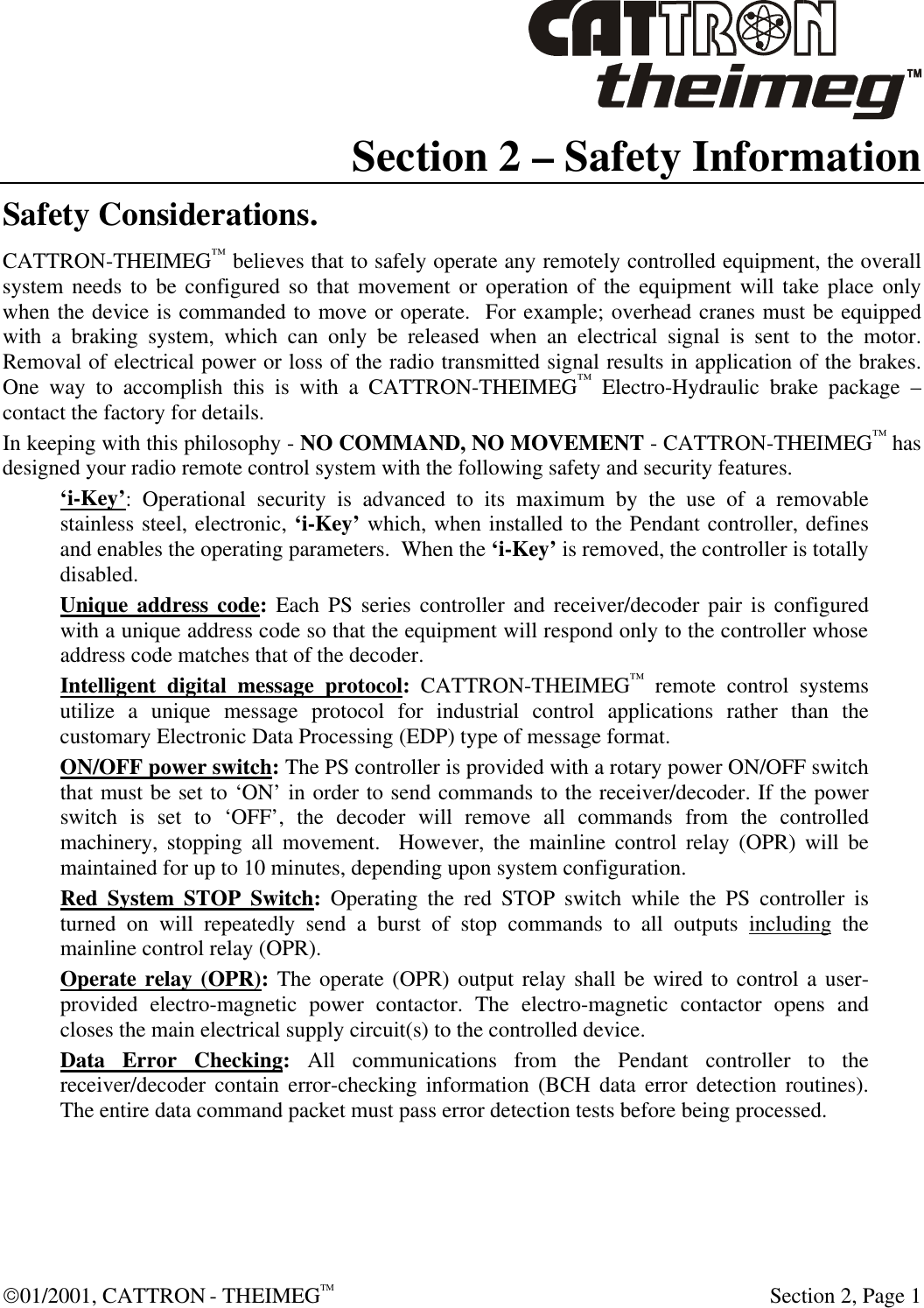  01/2001, CATTRON - THEIMEGTM  Section 2, Page 1 Section 2 – Safety Information Safety Considerations. CATTRON-THEIMEG™ believes that to safely operate any remotely controlled equipment, the overall system needs to be configured so that movement or operation of the equipment will take place only when the device is commanded to move or operate.  For example; overhead cranes must be equipped with a braking system, which can only be released when an electrical signal is sent to the motor.  Removal of electrical power or loss of the radio transmitted signal results in application of the brakes.  One way to accomplish this is with a CATTRON-THEIMEG™ Electro-Hydraulic brake package – contact the factory for details. In keeping with this philosophy - NO COMMAND, NO MOVEMENT - CATTRON-THEIMEG™ has designed your radio remote control system with the following safety and security features.  ‘i-Key’: Operational security is advanced to its maximum by the use of a removable stainless steel, electronic, ‘i-Key’ which, when installed to the Pendant controller, defines and enables the operating parameters.  When the ‘i-Key’ is removed, the controller is totally disabled.  Unique address code: Each PS series controller and receiver/decoder pair is configured with a unique address code so that the equipment will respond only to the controller whose address code matches that of the decoder. Intelligent digital message protocol: CATTRON-THEIMEG™ remote control systems utilize a unique message protocol for industrial control applications rather than the customary Electronic Data Processing (EDP) type of message format. ON/OFF power switch: The PS controller is provided with a rotary power ON/OFF switch that must be set to ‘ON’ in order to send commands to the receiver/decoder. If the power switch is set to ‘OFF’, the decoder will remove all commands from the controlled machinery, stopping all movement.  However, the mainline control relay (OPR) will be maintained for up to 10 minutes, depending upon system configuration. Red System STOP Switch: Operating the red STOP switch while the PS controller is turned on will repeatedly send a burst of stop commands to all outputs including the mainline control relay (OPR). Operate relay (OPR): The operate (OPR) output relay shall be wired to control a user-provided electro-magnetic power contactor. The electro-magnetic contactor opens and closes the main electrical supply circuit(s) to the controlled device. Data Error Checking: All communications from the Pendant controller to the receiver/decoder contain error-checking information (BCH data error detection routines).  The entire data command packet must pass error detection tests before being processed. 