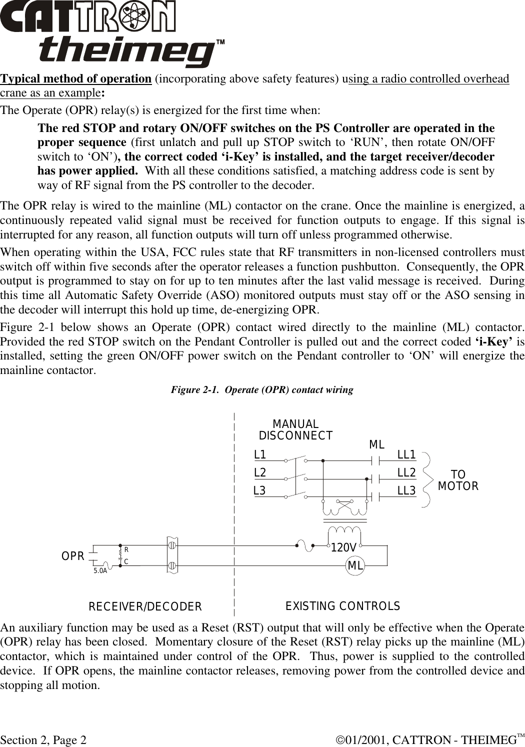  Section 2, Page 2  01/2001, CATTRON - THEIMEGTM Typical method of operation (incorporating above safety features) using a radio controlled overhead crane as an example: The Operate (OPR) relay(s) is energized for the first time when: The red STOP and rotary ON/OFF switches on the PS Controller are operated in the proper sequence (first unlatch and pull up STOP switch to ‘RUN’, then rotate ON/OFF switch to ‘ON’), the correct coded ‘i-Key’ is installed, and the target receiver/decoder has power applied.  With all these conditions satisfied, a matching address code is sent by way of RF signal from the PS controller to the decoder. The OPR relay is wired to the mainline (ML) contactor on the crane. Once the mainline is energized, a continuously repeated valid signal must be received for function outputs to engage. If this signal is interrupted for any reason, all function outputs will turn off unless programmed otherwise.  When operating within the USA, FCC rules state that RF transmitters in non-licensed controllers must switch off within five seconds after the operator releases a function pushbutton.  Consequently, the OPR output is programmed to stay on for up to ten minutes after the last valid message is received.  During this time all Automatic Safety Override (ASO) monitored outputs must stay off or the ASO sensing in the decoder will interrupt this hold up time, de-energizing OPR. Figure 2-1 below shows an Operate (OPR) contact wired directly to the mainline (ML) contactor. Provided the red STOP switch on the Pendant Controller is pulled out and the correct coded ‘i-Key’ is installed, setting the green ON/OFF power switch on the Pendant controller to ‘ON’ will energize the mainline contactor. Figure 2-1.  Operate (OPR) contact wiring An auxiliary function may be used as a Reset (RST) output that will only be effective when the Operate (OPR) relay has been closed.  Momentary closure of the Reset (RST) relay picks up the mainline (ML) contactor, which is maintained under control of the OPR.  Thus, power is supplied to the controlled device.  If OPR opens, the mainline contactor releases, removing power from the controlled device and stopping all motion. 120VL1 MLMLMANUALDISCONNECTL2L3 LL1LL2LL3 TOMOTORRECEIVER/DECODEREXISTING CONTROLS OPRRC5.0A