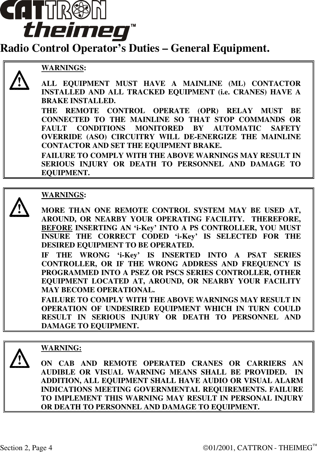  Section 2, Page 4  01/2001, CATTRON - THEIMEGTM Radio Control Operator’s Duties – General Equipment.      WARNINGS: ALL EQUIPMENT MUST HAVE A MAINLINE (ML) CONTACTOR INSTALLED AND ALL TRACKED EQUIPMENT (i.e. CRANES) HAVE A BRAKE INSTALLED. THE REMOTE CONTROL OPERATE (OPR) RELAY MUST BE CONNECTED TO THE MAINLINE SO THAT STOP COMMANDS OR FAULT CONDITIONS MONITORED BY AUTOMATIC SAFETY OVERRIDE (ASO) CIRCUITRY WILL DE-ENERGIZE THE MAINLINE CONTACTOR AND SET THE EQUIPMENT BRAKE.  FAILURE TO COMPLY WITH THE ABOVE WARNINGS MAY RESULT IN SERIOUS INJURY OR DEATH TO PERSONNEL AND DAMAGE TO EQUIPMENT.       WARNINGS: MORE THAN ONE REMOTE CONTROL SYSTEM MAY BE USED AT, AROUND, OR NEARBY YOUR OPERATING FACILITY.  THEREFORE, BEFORE INSERTING AN ‘i-Key’ INTO A PS CONTROLLER, YOU MUST INSURE THE CORRECT CODED ‘i-Key’ IS SELECTED FOR THE DESIRED EQUIPMENT TO BE OPERATED. IF THE WRONG ‘i-Key’ IS INSERTED INTO A PSAT SERIES CONTROLLER, OR IF THE WRONG ADDRESS AND FREQUENCY IS PROGRAMMED INTO A PSEZ OR PSCS SERIES CONTROLLER, OTHER EQUIPMENT LOCATED AT, AROUND, OR NEARBY YOUR FACILITY MAY BECOME OPERATIONAL. FAILURE TO COMPLY WITH THE ABOVE WARNINGS MAY RESULT IN OPERATION OF UNDESIRED EQUIPMENT WHICH IN TURN COULD RESULT IN SERIOUS INJURY OR DEATH TO PERSONNEL AND DAMAGE TO EQUIPMENT.       WARNING: ON CAB AND REMOTE OPERATED CRANES OR CARRIERS AN AUDIBLE OR VISUAL WARNING MEANS SHALL BE PROVIDED.  IN ADDITION, ALL EQUIPMENT SHALL HAVE AUDIO OR VISUAL ALARM INDICATIONS MEETING GOVERNMENTAL REQUIREMENTS. FAILURE TO IMPLEMENT THIS WARNING MAY RESULT IN PERSONAL INJURY OR DEATH TO PERSONNEL AND DAMAGE TO EQUIPMENT. 