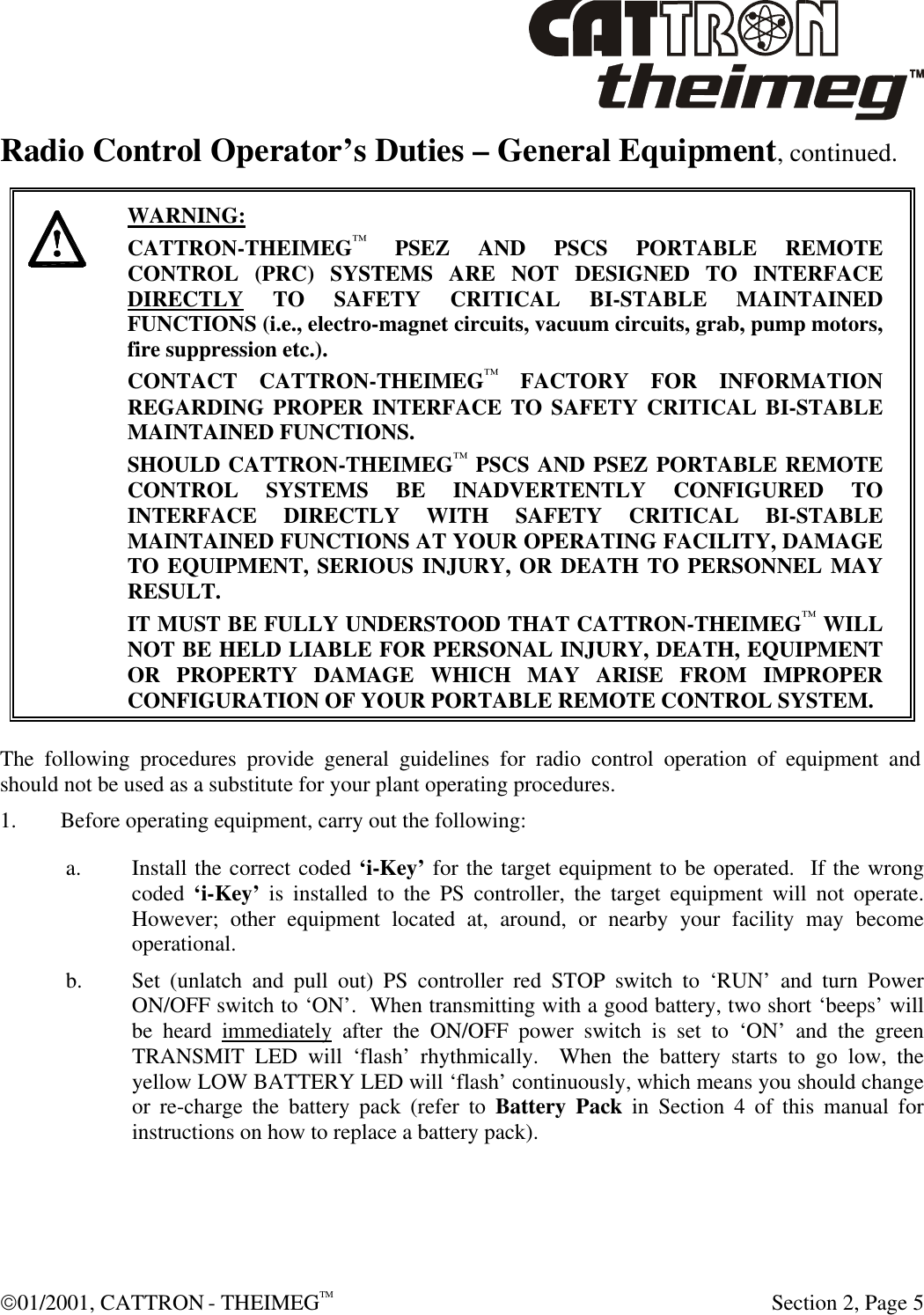  01/2001, CATTRON - THEIMEGTM  Section 2, Page 5 Radio Control Operator’s Duties – General Equipment, continued.      WARNING: CATTRON-THEIMEG™ PSEZ AND PSCS PORTABLE REMOTE CONTROL (PRC) SYSTEMS ARE NOT DESIGNED TO INTERFACE DIRECTLY TO SAFETY CRITICAL BI-STABLE MAINTAINED FUNCTIONS (i.e., electro-magnet circuits, vacuum circuits, grab, pump motors, fire suppression etc.).   CONTACT CATTRON-THEIMEG™ FACTORY FOR INFORMATION REGARDING PROPER INTERFACE TO SAFETY CRITICAL BI-STABLE MAINTAINED FUNCTIONS.  SHOULD CATTRON-THEIMEG™ PSCS AND PSEZ PORTABLE REMOTE CONTROL SYSTEMS BE INADVERTENTLY CONFIGURED TO INTERFACE DIRECTLY WITH SAFETY CRITICAL BI-STABLE MAINTAINED FUNCTIONS AT YOUR OPERATING FACILITY, DAMAGE TO EQUIPMENT, SERIOUS INJURY, OR DEATH TO PERSONNEL MAY RESULT.   IT MUST BE FULLY UNDERSTOOD THAT CATTRON-THEIMEG™ WILL NOT BE HELD LIABLE FOR PERSONAL INJURY, DEATH, EQUIPMENT OR PROPERTY DAMAGE WHICH MAY ARISE FROM IMPROPER CONFIGURATION OF YOUR PORTABLE REMOTE CONTROL SYSTEM.  The following procedures provide general guidelines for radio control operation of equipment and should not be used as a substitute for your plant operating procedures. 1. Before operating equipment, carry out the following: a. Install the correct coded ‘i-Key’ for the target equipment to be operated.  If the wrong coded ‘i-Key’ is installed to the PS controller, the target equipment will not operate.  However; other equipment located at, around, or nearby your facility may become operational. b. Set (unlatch and pull out) PS controller red STOP switch to ‘RUN’ and turn Power ON/OFF switch to ‘ON’.  When transmitting with a good battery, two short ‘beeps’ will be heard immediately after the ON/OFF power switch is set to ‘ON’ and the green TRANSMIT LED will ‘flash’ rhythmically.  When the battery starts to go low, the yellow LOW BATTERY LED will ‘flash’ continuously, which means you should change or re-charge the battery pack (refer to Battery Pack in Section 4 of this manual for instructions on how to replace a battery pack). 