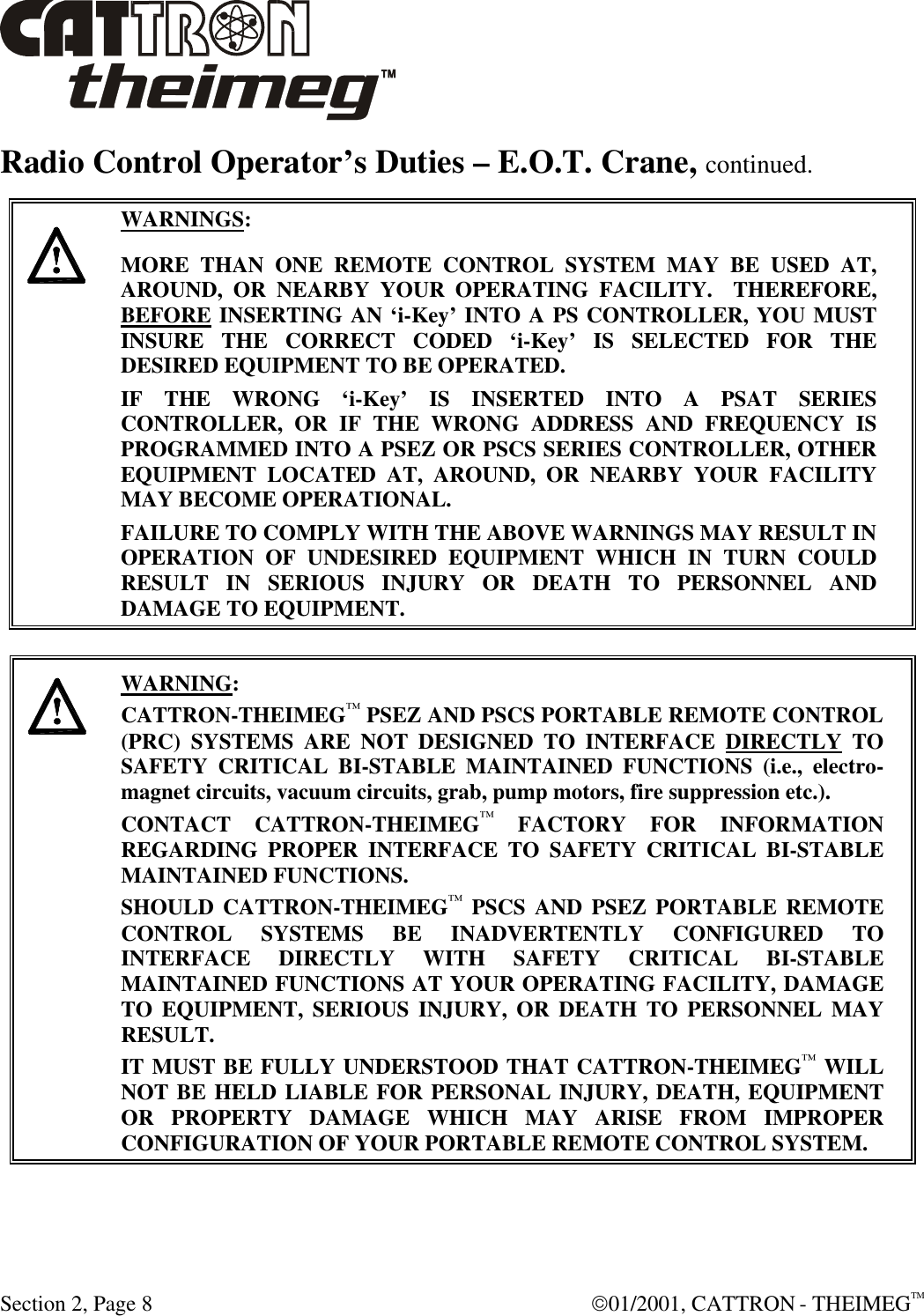  Section 2, Page 8  01/2001, CATTRON - THEIMEGTM Radio Control Operator’s Duties – E.O.T. Crane, continued.      WARNINGS: MORE THAN ONE REMOTE CONTROL SYSTEM MAY BE USED AT, AROUND, OR NEARBY YOUR OPERATING FACILITY.  THEREFORE, BEFORE INSERTING AN ‘i-Key’ INTO A PS CONTROLLER, YOU MUST INSURE THE CORRECT CODED ‘i-Key’ IS SELECTED FOR THE DESIRED EQUIPMENT TO BE OPERATED. IF THE WRONG ‘i-Key’ IS INSERTED INTO A PSAT SERIES CONTROLLER, OR IF THE WRONG ADDRESS AND FREQUENCY IS PROGRAMMED INTO A PSEZ OR PSCS SERIES CONTROLLER, OTHER EQUIPMENT LOCATED AT, AROUND, OR NEARBY YOUR FACILITY MAY BECOME OPERATIONAL. FAILURE TO COMPLY WITH THE ABOVE WARNINGS MAY RESULT IN OPERATION OF UNDESIRED EQUIPMENT WHICH IN TURN COULD RESULT IN SERIOUS INJURY OR DEATH TO PERSONNEL AND DAMAGE TO EQUIPMENT.       WARNING: CATTRON-THEIMEG™ PSEZ AND PSCS PORTABLE REMOTE CONTROL (PRC) SYSTEMS ARE NOT DESIGNED TO INTERFACE DIRECTLY TO SAFETY CRITICAL BI-STABLE MAINTAINED FUNCTIONS (i.e., electro-magnet circuits, vacuum circuits, grab, pump motors, fire suppression etc.).   CONTACT CATTRON-THEIMEG™ FACTORY FOR INFORMATION REGARDING PROPER INTERFACE TO SAFETY CRITICAL BI-STABLE MAINTAINED FUNCTIONS.  SHOULD CATTRON-THEIMEG™ PSCS AND PSEZ PORTABLE REMOTE CONTROL SYSTEMS BE INADVERTENTLY CONFIGURED TO INTERFACE DIRECTLY WITH SAFETY CRITICAL BI-STABLE MAINTAINED FUNCTIONS AT YOUR OPERATING FACILITY, DAMAGE TO EQUIPMENT, SERIOUS INJURY, OR DEATH TO PERSONNEL MAY RESULT.   IT MUST BE FULLY UNDERSTOOD THAT CATTRON-THEIMEG™ WILL NOT BE HELD LIABLE FOR PERSONAL INJURY, DEATH, EQUIPMENT OR PROPERTY DAMAGE WHICH MAY ARISE FROM IMPROPER CONFIGURATION OF YOUR PORTABLE REMOTE CONTROL SYSTEM.  