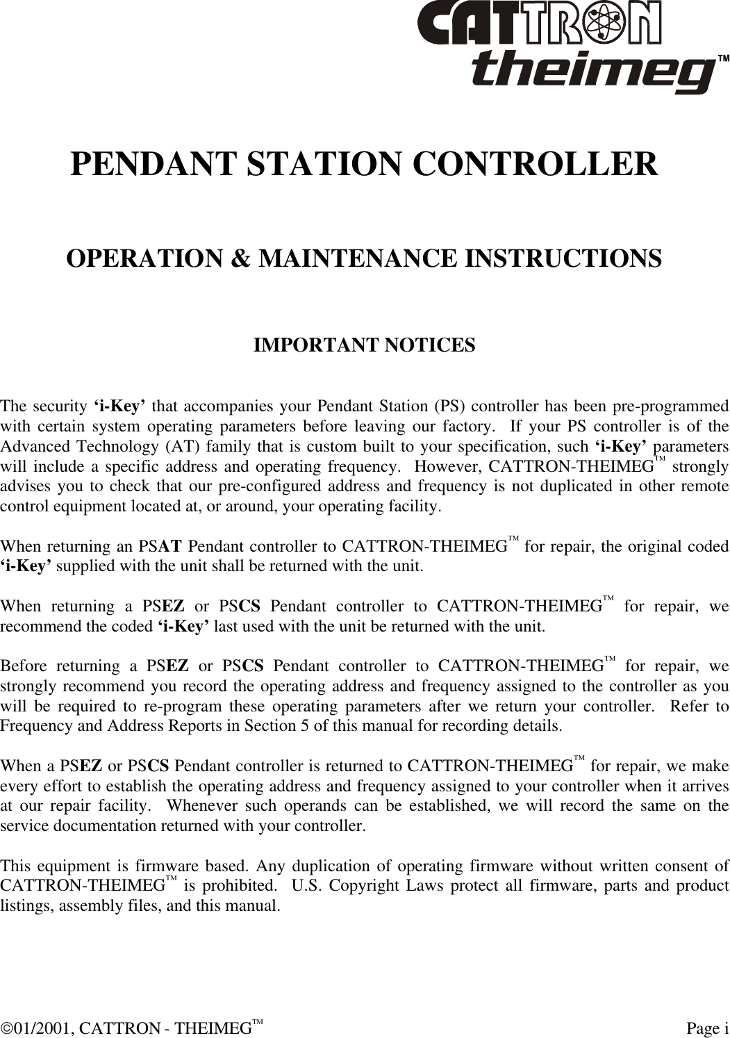  01/2001, CATTRON - THEIMEGTM  Page i  PENDANT STATION CONTROLLER   OPERATION &amp; MAINTENANCE INSTRUCTIONS   IMPORTANT NOTICES   The security ‘i-Key’ that accompanies your Pendant Station (PS) controller has been pre-programmed with certain system operating parameters before leaving our factory.  If your PS controller is of the Advanced Technology (AT) family that is custom built to your specification, such ‘i-Key’ parameters will include a specific address and operating frequency.  However, CATTRON-THEIMEG™ strongly advises you to check that our pre-configured address and frequency is not duplicated in other remote control equipment located at, or around, your operating facility.  When returning an PSAT Pendant controller to CATTRON-THEIMEG™ for repair, the original coded ‘i-Key’ supplied with the unit shall be returned with the unit.  When returning a PSEZ or PSCS Pendant controller to CATTRON-THEIMEG™ for repair, we recommend the coded ‘i-Key’ last used with the unit be returned with the unit.  Before returning a PSEZ or PSCS Pendant controller to CATTRON-THEIMEG™ for repair, we strongly recommend you record the operating address and frequency assigned to the controller as you will be required to re-program these operating parameters after we return your controller.  Refer to Frequency and Address Reports in Section 5 of this manual for recording details.  When a PSEZ or PSCS Pendant controller is returned to CATTRON-THEIMEG™ for repair, we make every effort to establish the operating address and frequency assigned to your controller when it arrives at our repair facility.  Whenever such operands can be established, we will record the same on the service documentation returned with your controller.  This equipment is firmware based. Any duplication of operating firmware without written consent of CATTRON-THEIMEG™ is prohibited.  U.S. Copyright Laws protect all firmware, parts and product listings, assembly files, and this manual.  