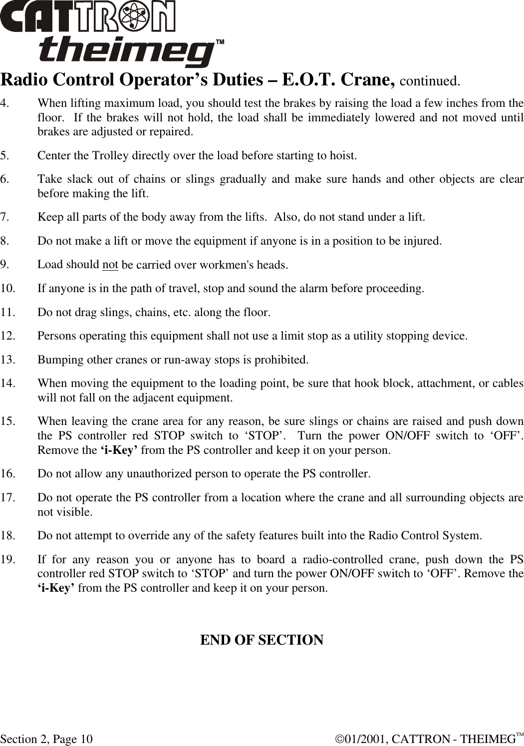  Section 2, Page 10  01/2001, CATTRON - THEIMEGTM Radio Control Operator’s Duties – E.O.T. Crane, continued.  4. When lifting maximum load, you should test the brakes by raising the load a few inches from the floor.  If the brakes will not hold, the load shall be immediately lowered and not moved until brakes are adjusted or repaired. 5. Center the Trolley directly over the load before starting to hoist. 6. Take slack out of chains or slings gradually and make sure hands and other objects are clear before making the lift. 7. Keep all parts of the body away from the lifts.  Also, do not stand under a lift. 8. Do not make a lift or move the equipment if anyone is in a position to be injured. 9. Load should not be carried over workmen&apos;s heads. 10. If anyone is in the path of travel, stop and sound the alarm before proceeding. 11. Do not drag slings, chains, etc. along the floor. 12. Persons operating this equipment shall not use a limit stop as a utility stopping device. 13. Bumping other cranes or run-away stops is prohibited. 14. When moving the equipment to the loading point, be sure that hook block, attachment, or cables will not fall on the adjacent equipment. 15. When leaving the crane area for any reason, be sure slings or chains are raised and push down the PS controller red STOP switch to ‘STOP’.  Turn the power ON/OFF switch to ‘OFF’.  Remove the ‘i-Key’ from the PS controller and keep it on your person. 16. Do not allow any unauthorized person to operate the PS controller. 17. Do not operate the PS controller from a location where the crane and all surrounding objects are not visible. 18. Do not attempt to override any of the safety features built into the Radio Control System. 19. If for any reason you or anyone has to board a radio-controlled crane, push down the PS controller red STOP switch to ‘STOP’ and turn the power ON/OFF switch to ‘OFF’. Remove the ‘i-Key’ from the PS controller and keep it on your person.  END OF SECTION  