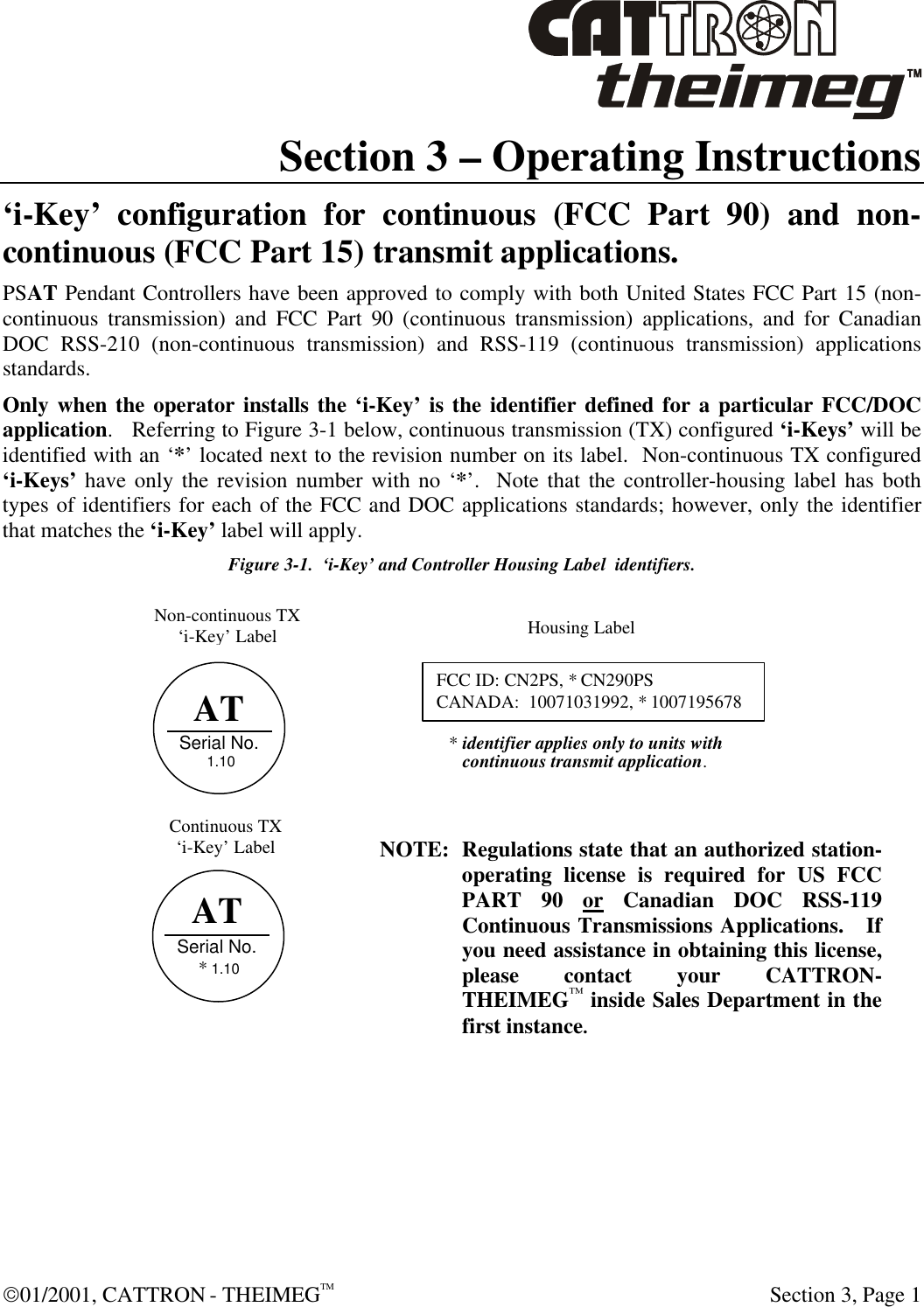  01/2001, CATTRON - THEIMEGTM  Section 3, Page 1 Section 3 – Operating Instructions ‘i-Key’ configuration for continuous (FCC Part 90) and non-continuous (FCC Part 15) transmit applications. PSAT Pendant Controllers have been approved to comply with both United States FCC Part 15 (non-continuous transmission) and FCC Part 90 (continuous transmission) applications, and for Canadian DOC RSS-210 (non-continuous transmission) and RSS-119 (continuous transmission) applications standards.  Only when the operator installs the ‘i-Key’ is the identifier defined for a particular FCC/DOC application.   Referring to Figure 3-1 below, continuous transmission (TX) configured ‘i-Keys’ will be identified with an ‘*’ located next to the revision number on its label.  Non-continuous TX configured ‘i-Keys’ have only the revision number with no ‘*’.  Note that the controller-housing label has both types of identifiers for each of the FCC and DOC applications standards; however, only the identifier that matches the ‘i-Key’ label will apply.    Figure 3-1.  ‘i-Key’ and Controller Housing Label  identifiers.             NOTE: Regulations state that an authorized station-operating license is required for US FCC PART 90 or Canadian DOC RSS-119 Continuous Transmissions Applications.   If you need assistance in obtaining this license, please contact your CATTRON-THEIMEG™ inside Sales Department in the first instance. AT Serial No.  1.10     FCC ID: CN2PS, * CN290PS CANADA:  10071031992, * 1007195678 Housing Label Non-continuous TX ‘i-Key’ Label Continuous TX ‘i-Key’ Label * identifier applies only to units with    continuous transmit application.    AT Serial No.  * 1.10     