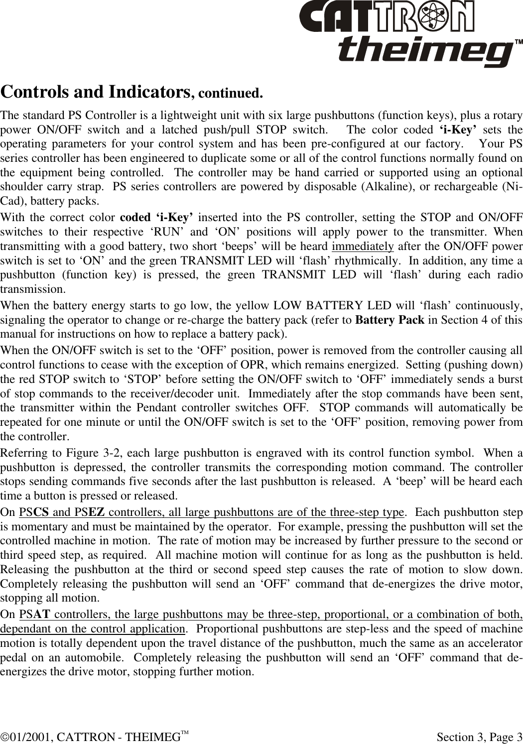  01/2001, CATTRON - THEIMEGTM  Section 3, Page 3 Controls and Indicators, continued. The standard PS Controller is a lightweight unit with six large pushbuttons (function keys), plus a rotary power ON/OFF switch and a latched push/pull STOP switch.   The color coded ‘i-Key’ sets the operating parameters for your control system and has been pre-configured at our factory.   Your PS series controller has been engineered to duplicate some or all of the control functions normally found on the equipment being controlled.  The controller may be hand carried or supported using an optional shoulder carry strap.  PS series controllers are powered by disposable (Alkaline), or rechargeable (Ni-Cad), battery packs. With the correct color coded ‘i-Key’ inserted into the PS controller, setting the STOP and ON/OFF switches to their respective ‘RUN’ and ‘ON’ positions will apply power to the transmitter. When transmitting with a good battery, two short ‘beeps’ will be heard immediately after the ON/OFF power switch is set to ‘ON’ and the green TRANSMIT LED will ‘flash’ rhythmically.  In addition, any time a pushbutton (function key) is pressed, the green TRANSMIT LED will ‘flash’ during each radio transmission.   When the battery energy starts to go low, the yellow LOW BATTERY LED will ‘flash’ continuously, signaling the operator to change or re-charge the battery pack (refer to Battery Pack in Section 4 of this manual for instructions on how to replace a battery pack).  When the ON/OFF switch is set to the ‘OFF’ position, power is removed from the controller causing all control functions to cease with the exception of OPR, which remains energized.  Setting (pushing down) the red STOP switch to ‘STOP’ before setting the ON/OFF switch to ‘OFF’ immediately sends a burst of stop commands to the receiver/decoder unit.  Immediately after the stop commands have been sent, the transmitter within the Pendant controller switches OFF.  STOP commands will automatically be repeated for one minute or until the ON/OFF switch is set to the ‘OFF’ position, removing power from the controller. Referring to Figure 3-2, each large pushbutton is engraved with its control function symbol.  When a pushbutton is depressed, the controller transmits the corresponding motion command. The controller stops sending commands five seconds after the last pushbutton is released.  A ‘beep’ will be heard each time a button is pressed or released. On PSCS and PSEZ controllers, all large pushbuttons are of the three-step type.  Each pushbutton step is momentary and must be maintained by the operator.  For example, pressing the pushbutton will set the controlled machine in motion.  The rate of motion may be increased by further pressure to the second or third speed step, as required.  All machine motion will continue for as long as the pushbutton is held.  Releasing the pushbutton at the third or second speed step causes the rate of motion to slow down.   Completely releasing the pushbutton will send an ‘OFF’ command that de-energizes the drive motor, stopping all motion.   On PSAT controllers, the large pushbuttons may be three-step, proportional, or a combination of both, dependant on the control application.  Proportional pushbuttons are step-less and the speed of machine motion is totally dependent upon the travel distance of the pushbutton, much the same as an accelerator pedal on an automobile.  Completely releasing the pushbutton will send an ‘OFF’ command that de-energizes the drive motor, stopping further motion.  