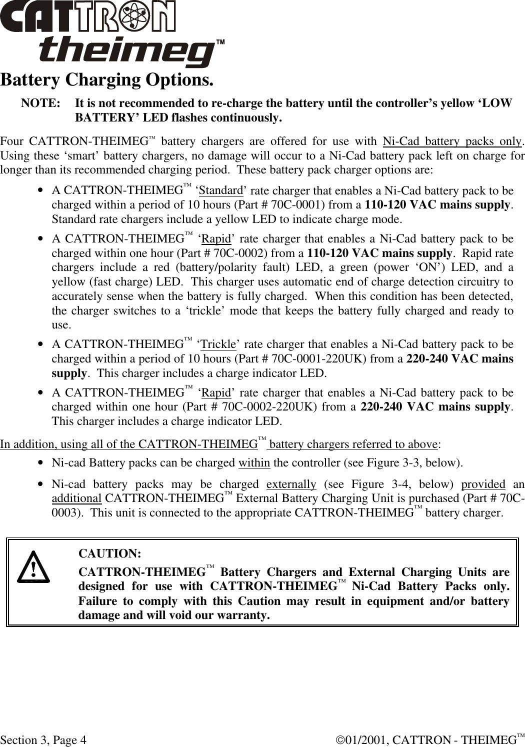  Section 3, Page 4  01/2001, CATTRON - THEIMEGTM Battery Charging Options. NOTE: It is not recommended to re-charge the battery until the controller’s yellow ‘LOW BATTERY’ LED flashes continuously. Four CATTRON-THEIMEG™ battery chargers are offered for use with Ni-Cad battery packs only.  Using these ‘smart’ battery chargers, no damage will occur to a Ni-Cad battery pack left on charge for longer than its recommended charging period.  These battery pack charger options are: • A CATTRON-THEIMEG™ ‘Standard’ rate charger that enables a Ni-Cad battery pack to be charged within a period of 10 hours (Part # 70C-0001) from a 110-120 VAC mains supply.  Standard rate chargers include a yellow LED to indicate charge mode. • A CATTRON-THEIMEG™ ‘Rapid’ rate charger that enables a Ni-Cad battery pack to be charged within one hour (Part # 70C-0002) from a 110-120 VAC mains supply.  Rapid rate chargers include a red (battery/polarity fault) LED, a green (power ‘ON’) LED, and a yellow (fast charge) LED.  This charger uses automatic end of charge detection circuitry to accurately sense when the battery is fully charged.  When this condition has been detected, the charger switches to a ‘trickle’ mode that keeps the battery fully charged and ready to use. • A CATTRON-THEIMEG™ ‘Trickle’ rate charger that enables a Ni-Cad battery pack to be charged within a period of 10 hours (Part # 70C-0001-220UK) from a 220-240 VAC mains supply.  This charger includes a charge indicator LED. • A CATTRON-THEIMEG™ ‘Rapid’ rate charger that enables a Ni-Cad battery pack to be charged within one hour (Part # 70C-0002-220UK) from a 220-240 VAC mains supply. This charger includes a charge indicator LED.  In addition, using all of the CATTRON-THEIMEG™ battery chargers referred to above: • Ni-cad Battery packs can be charged within the controller (see Figure 3-3, below). • Ni-cad battery packs may be charged externally (see Figure 3-4, below) provided an additional CATTRON-THEIMEG™ External Battery Charging Unit is purchased (Part # 70C-0003).  This unit is connected to the appropriate CATTRON-THEIMEG™ battery charger.     CAUTION: CATTRON-THEIMEG™ Battery Chargers and External Charging Units are designed for use with CATTRON-THEIMEG™ Ni-Cad Battery Packs only.  Failure to comply with this Caution may result in equipment and/or battery damage and will void our warranty.  