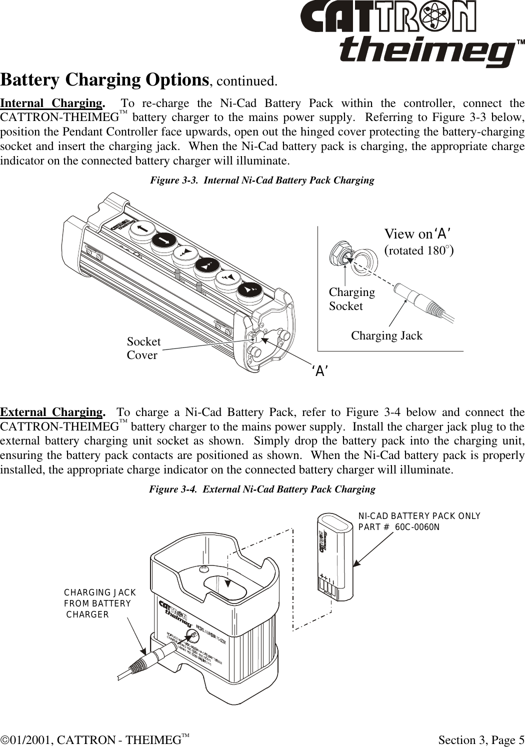  01/2001, CATTRON - THEIMEGTM  Section 3, Page 5 Battery Charging Options, continued. Internal Charging.  To re-charge the Ni-Cad Battery Pack within the controller, connect the CATTRON-THEIMEG™ battery charger to the mains power supply.  Referring to Figure 3-3 below, position the Pendant Controller face upwards, open out the hinged cover protecting the battery-charging socket and insert the charging jack.  When the Ni-Cad battery pack is charging, the appropriate charge indicator on the connected battery charger will illuminate. Figure 3-3.  Internal Ni-Cad Battery Pack Charging ‘A’‘A’Charging JackChargingSocketSocketCoverView on ( )rotated 180   External Charging.  To charge a Ni-Cad Battery Pack, refer to Figure 3-4 below and connect the CATTRON-THEIMEG™ battery charger to the mains power supply.  Install the charger jack plug to the external battery charging unit socket as shown.  Simply drop the battery pack into the charging unit, ensuring the battery pack contacts are positioned as shown.  When the Ni-Cad battery pack is properly installed, the appropriate charge indicator on the connected battery charger will illuminate. Figure 3-4.  External Ni-Cad Battery Pack Charging  CHARGING JACKFROM BATTERY CHARGERNI-CAD BATTERY PACK ONLYPART #  60C-0060N