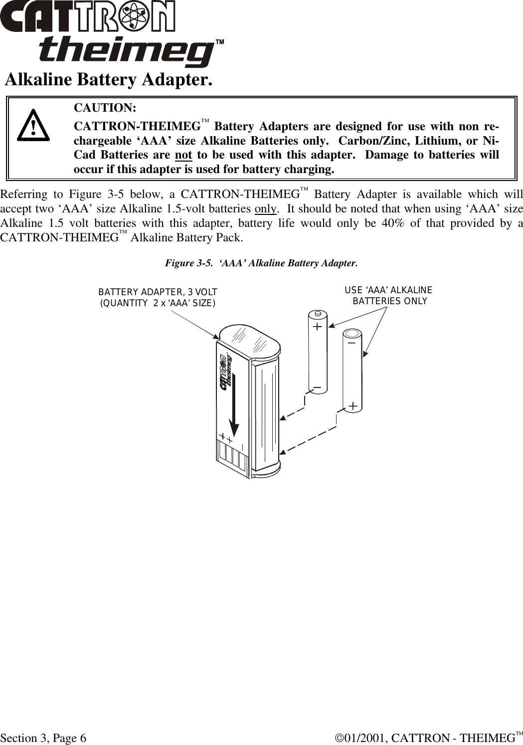  Section 3, Page 6  01/2001, CATTRON - THEIMEGTM  Alkaline Battery Adapter.    CAUTION: CATTRON-THEIMEG™ Battery Adapters are designed for use with non re-chargeable ‘AAA’ size Alkaline Batteries only.  Carbon/Zinc, Lithium, or Ni-Cad Batteries are not to be used with this adapter.  Damage to batteries will occur if this adapter is used for battery charging. Referring to Figure 3-5 below, a CATTRON-THEIMEG™ Battery Adapter is available which will accept two ‘AAA’ size Alkaline 1.5-volt batteries only.  It should be noted that when using ‘AAA’ size Alkaline 1.5 volt batteries with this adapter, battery life would only be 40% of that provided by a CATTRON-THEIMEG™ Alkaline Battery Pack.  Figure 3-5.  ‘AAA’ Alkaline Battery Adapter.  USE ‘AAA’ ALKALINE BATTERIES ONLYBATTERY ADAPTER, 3 VOLT(QUANTITY  2 x ‘AAA’ SIZE) 