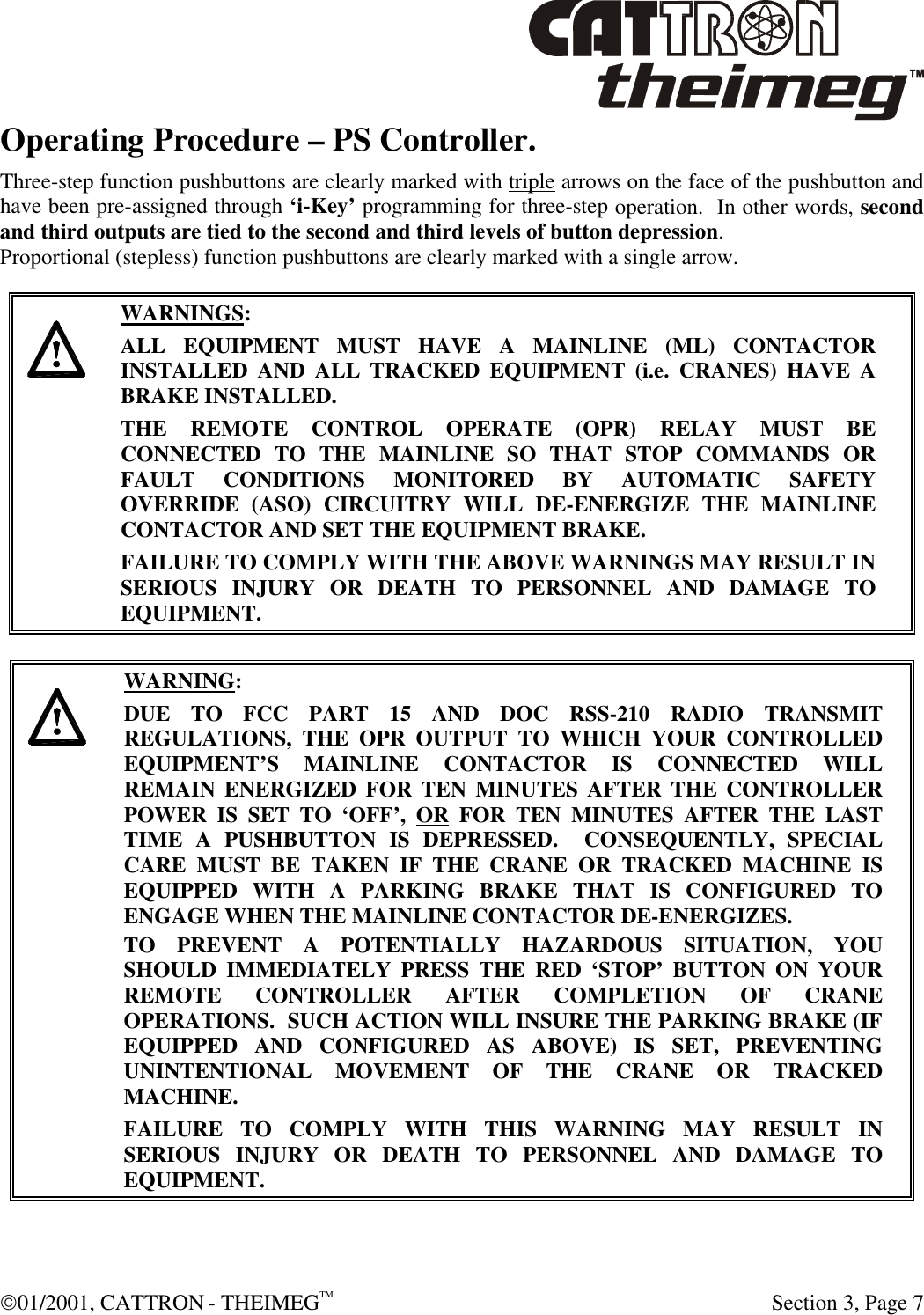  01/2001, CATTRON - THEIMEGTM  Section 3, Page 7 Operating Procedure – PS Controller. Three-step function pushbuttons are clearly marked with triple arrows on the face of the pushbutton and have been pre-assigned through ‘i-Key’ programming for three-step operation.  In other words, second and third outputs are tied to the second and third levels of button depression.   Proportional (stepless) function pushbuttons are clearly marked with a single arrow.      WARNINGS: ALL EQUIPMENT MUST HAVE A MAINLINE (ML) CONTACTOR INSTALLED AND ALL TRACKED EQUIPMENT (i.e. CRANES) HAVE A BRAKE INSTALLED. THE REMOTE CONTROL OPERATE (OPR) RELAY MUST BE CONNECTED TO THE MAINLINE SO THAT STOP COMMANDS OR FAULT CONDITIONS MONITORED BY AUTOMATIC SAFETY OVERRIDE (ASO) CIRCUITRY WILL DE-ENERGIZE THE MAINLINE CONTACTOR AND SET THE EQUIPMENT BRAKE.  FAILURE TO COMPLY WITH THE ABOVE WARNINGS MAY RESULT IN SERIOUS INJURY OR DEATH TO PERSONNEL AND DAMAGE TO EQUIPMENT.       WARNING: DUE TO FCC PART 15 AND DOC RSS-210 RADIO TRANSMIT REGULATIONS, THE OPR OUTPUT TO WHICH YOUR CONTROLLED EQUIPMENT’S MAINLINE CONTACTOR IS CONNECTED WILL REMAIN ENERGIZED FOR TEN MINUTES AFTER THE CONTROLLER POWER IS SET TO ‘OFF’, OR FOR TEN MINUTES AFTER THE LAST TIME A PUSHBUTTON IS DEPRESSED.  CONSEQUENTLY, SPECIAL CARE MUST BE TAKEN IF THE CRANE OR TRACKED MACHINE IS EQUIPPED WITH A PARKING BRAKE THAT IS CONFIGURED TO ENGAGE WHEN THE MAINLINE CONTACTOR DE-ENERGIZES.    TO PREVENT A POTENTIALLY HAZARDOUS SITUATION, YOU SHOULD IMMEDIATELY PRESS THE RED ‘STOP’ BUTTON ON YOUR REMOTE CONTROLLER AFTER COMPLETION OF CRANE OPERATIONS.  SUCH ACTION WILL INSURE THE PARKING BRAKE (IF EQUIPPED AND CONFIGURED AS ABOVE) IS SET, PREVENTING UNINTENTIONAL MOVEMENT OF THE CRANE OR TRACKED MACHINE. FAILURE TO COMPLY WITH THIS WARNING MAY RESULT IN SERIOUS INJURY OR DEATH TO PERSONNEL AND DAMAGE TO EQUIPMENT.   