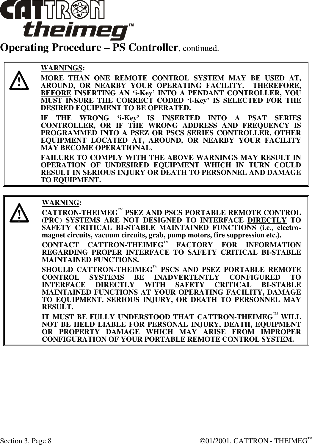  Section 3, Page 8  01/2001, CATTRON - THEIMEGTM Operating Procedure – PS Controller, continued.     WARNINGS: MORE THAN ONE REMOTE CONTROL SYSTEM MAY BE USED AT, AROUND, OR NEARBY YOUR OPERATING FACILITY.  THEREFORE, BEFORE INSERTING AN ‘i-Key’ INTO A PENDANT CONTROLLER, YOU MUST INSURE THE CORRECT CODED ‘i-Key’ IS SELECTED FOR THE DESIRED EQUIPMENT TO BE OPERATED. IF THE WRONG ‘i-Key’ IS INSERTED INTO A PSAT SERIES CONTROLLER, OR IF THE WRONG ADDRESS AND FREQUENCY IS PROGRAMMED INTO A PSEZ OR PSCS SERIES CONTROLLER, OTHER EQUIPMENT LOCATED AT, AROUND, OR NEARBY YOUR FACILITY MAY BECOME OPERATIONAL. FAILURE TO COMPLY WITH THE ABOVE WARNINGS MAY RESULT IN OPERATION OF UNDESIRED EQUIPMENT WHICH IN TURN COULD RESULT IN SERIOUS INJURY OR DEATH TO PERSONNEL AND DAMAGE TO EQUIPMENT.       WARNING: CATTRON-THEIMEG™ PSEZ AND PSCS PORTABLE REMOTE CONTROL (PRC) SYSTEMS ARE NOT DESIGNED TO INTERFACE DIRECTLY TO SAFETY CRITICAL BI-STABLE MAINTAINED FUNCTIONS (i.e., electro-magnet circuits, vacuum circuits, grab, pump motors, fire suppression etc.).   CONTACT CATTRON-THEIMEG™ FACTORY FOR INFORMATION REGARDING PROPER INTERFACE TO SAFETY CRITICAL BI-STABLE MAINTAINED FUNCTIONS.   SHOULD CATTRON-THEIMEG™ PSCS AND PSEZ PORTABLE REMOTE CONTROL SYSTEMS BE INADVERTENTLY CONFIGURED TO INTERFACE DIRECTLY WITH SAFETY CRITICAL BI-STABLE MAINTAINED FUNCTIONS AT YOUR OPERATING FACILITY, DAMAGE TO EQUIPMENT, SERIOUS INJURY, OR DEATH TO PERSONNEL MAY RESULT.   IT MUST BE FULLY UNDERSTOOD THAT CATTRON-THEIMEG™ WILL NOT BE HELD LIABLE FOR PERSONAL INJURY, DEATH, EQUIPMENT OR PROPERTY DAMAGE WHICH MAY ARISE FROM IMPROPER CONFIGURATION OF YOUR PORTABLE REMOTE CONTROL SYSTEM.  