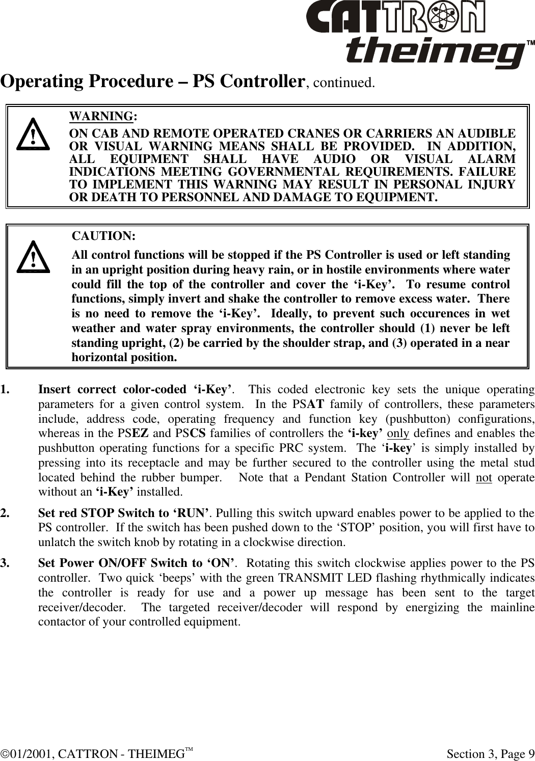  01/2001, CATTRON - THEIMEGTM  Section 3, Page 9 Operating Procedure – PS Controller, continued.     WARNING: ON CAB AND REMOTE OPERATED CRANES OR CARRIERS AN AUDIBLE OR VISUAL WARNING MEANS SHALL BE PROVIDED.  IN ADDITION, ALL EQUIPMENT SHALL HAVE AUDIO OR VISUAL ALARM INDICATIONS MEETING GOVERNMENTAL REQUIREMENTS. FAILURE TO IMPLEMENT THIS WARNING MAY RESULT IN PERSONAL INJURY OR DEATH TO PERSONNEL AND DAMAGE TO EQUIPMENT.      CAUTION: All control functions will be stopped if the PS Controller is used or left standing in an upright position during heavy rain, or in hostile environments where water could fill the top of the controller and cover the ‘i-Key’.  To resume control functions, simply invert and shake the controller to remove excess water.  There is no need to remove the ‘i-Key’.  Ideally, to prevent such occurences in wet weather and water spray environments, the controller should (1) never be left standing upright, (2) be carried by the shoulder strap, and (3) operated in a near horizontal position. 1. Insert correct color-coded ‘i-Key’.  This coded electronic key sets the unique operating parameters for a given control system.  In the PSAT family of controllers, these parameters include, address code, operating frequency and function key (pushbutton) configurations, whereas in the PSEZ and PSCS families of controllers the ‘i-key’ only defines and enables the pushbutton operating functions for a specific PRC system.  The ‘i-key’ is simply installed by pressing into its receptacle and may be further secured to the controller using the metal stud located behind the rubber bumper.   Note that a Pendant Station Controller will not operate without an ‘i-Key’ installed. 2. Set red STOP Switch to ‘RUN’. Pulling this switch upward enables power to be applied to the PS controller.  If the switch has been pushed down to the ‘STOP’ position, you will first have to unlatch the switch knob by rotating in a clockwise direction. 3. Set Power ON/OFF Switch to ‘ON’.  Rotating this switch clockwise applies power to the PS controller.  Two quick ‘beeps’ with the green TRANSMIT LED flashing rhythmically indicates the controller is ready for use and a power up message has been sent to the target receiver/decoder.  The targeted receiver/decoder will respond by energizing the mainline contactor of your controlled equipment.  