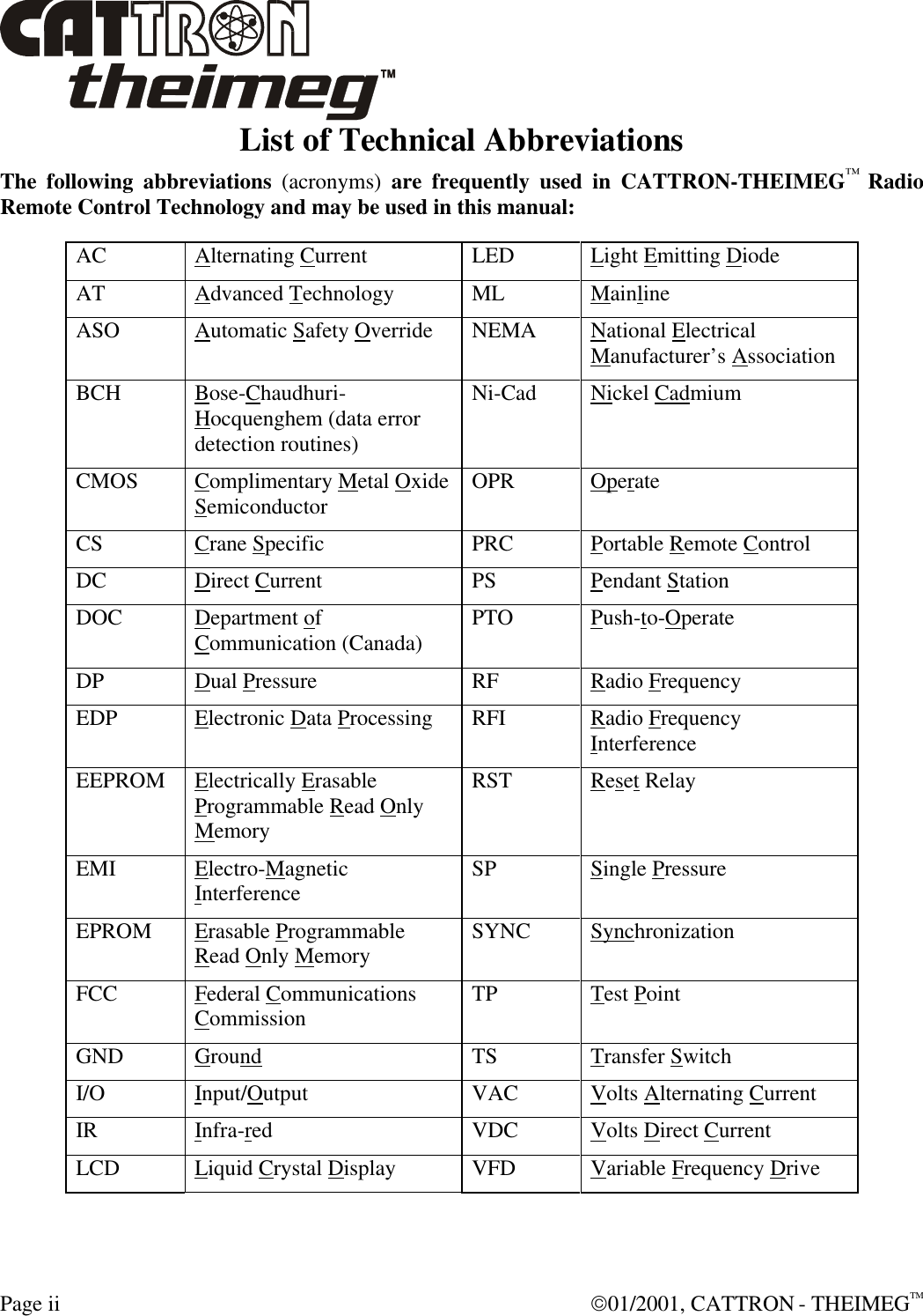  Page ii  01/2001, CATTRON - THEIMEGTM List of Technical Abbreviations The following abbreviations (acronyms) are frequently used in CATTRON-THEIMEG™ Radio Remote Control Technology and may be used in this manual:  AC Alternating Current LED Light Emitting Diode AT Advanced Technology ML Mainline ASO Automatic Safety Override NEMA National Electrical Manufacturer’s Association BCH Bose-Chaudhuri-Hocquenghem (data error detection routines) Ni-Cad Nickel Cadmium CMOS Complimentary Metal Oxide Semiconductor OPR Operate CS Crane Specific PRC Portable Remote Control DC Direct Current PS Pendant Station DOC Department of Communication (Canada) PTO Push-to-Operate  DP Dual Pressure RF Radio Frequency EDP Electronic Data Processing RFI Radio Frequency Interference EEPROM Electrically Erasable Programmable Read Only Memory RST Reset Relay EMI Electro-Magnetic Interference SP Single Pressure EPROM Erasable Programmable Read Only Memory SYNC Synchronization FCC Federal Communications Commission TP Test Point GND Ground TS Transfer Switch I/O Input/Output VAC Volts Alternating Current  IR  Infra-red VDC Volts Direct Current  LCD Liquid Crystal Display VFD Variable Frequency Drive  