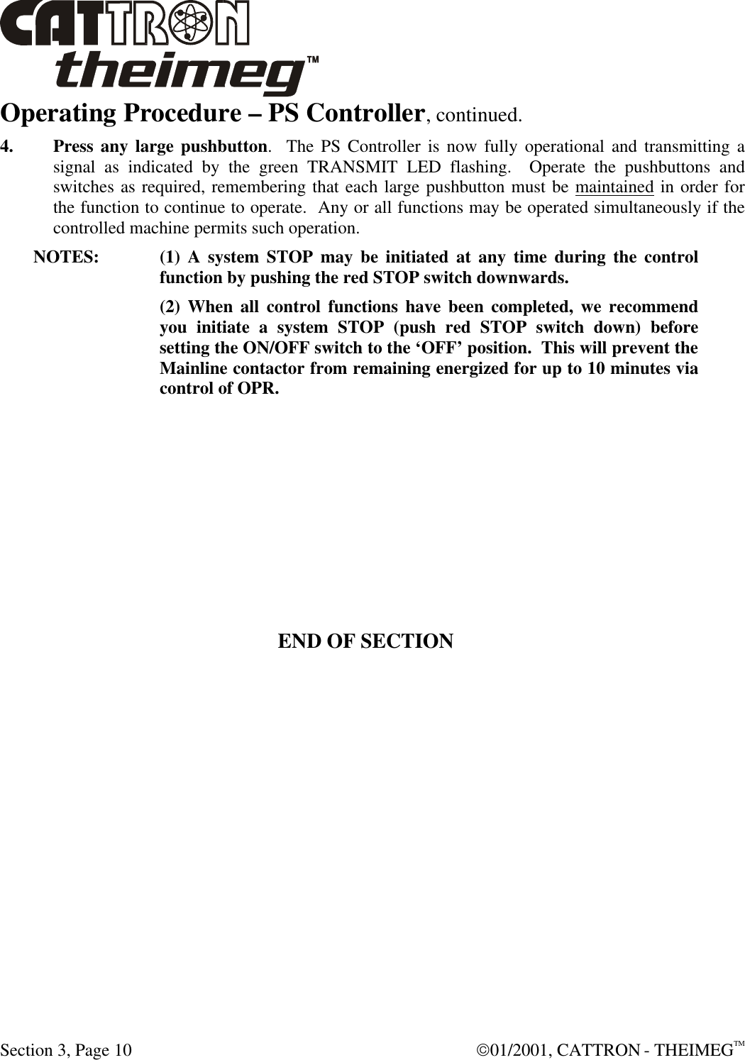  Section 3, Page 10  01/2001, CATTRON - THEIMEGTM Operating Procedure – PS Controller, continued. 4. Press any large pushbutton.  The PS Controller is now fully operational and transmitting a signal as indicated by the green TRANSMIT LED flashing.  Operate the pushbuttons and switches as required, remembering that each large pushbutton must be maintained in order for the function to continue to operate.  Any or all functions may be operated simultaneously if the controlled machine permits such operation. NOTES:  (1) A system STOP may be initiated at any time during the control function by pushing the red STOP switch downwards.    (2) When all control functions have been completed, we recommend you initiate a system STOP (push red STOP switch down) before setting the ON/OFF switch to the ‘OFF’ position.  This will prevent the Mainline contactor from remaining energized for up to 10 minutes via control of OPR.        END OF SECTION 