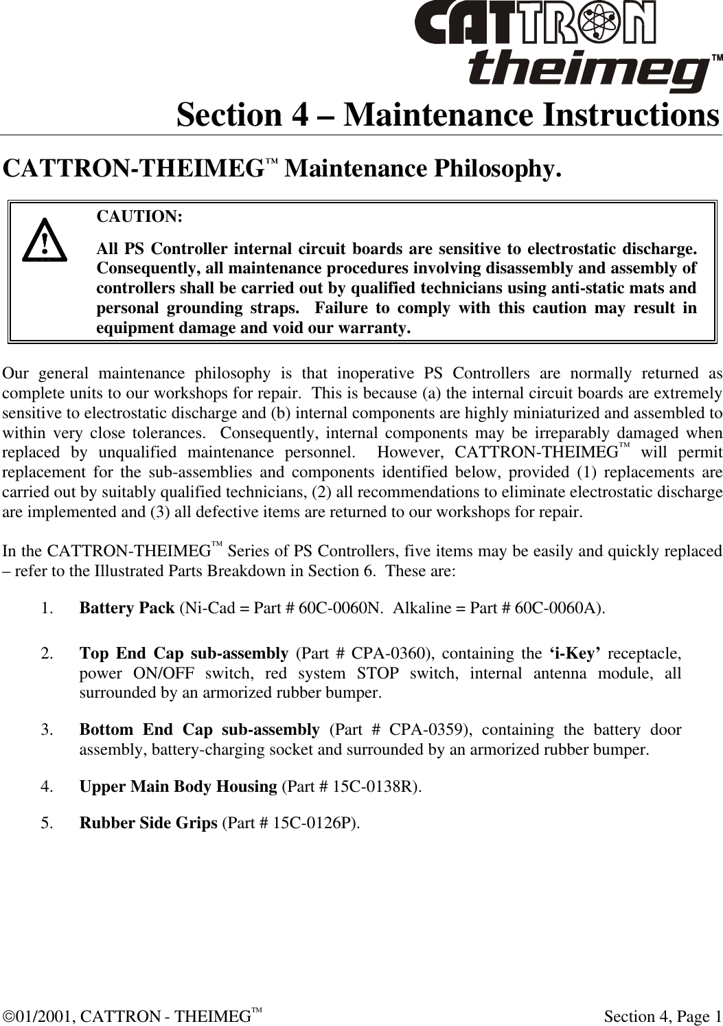  01/2001, CATTRON - THEIMEGTM  Section 4, Page 1 Section 4 – Maintenance Instructions CATTRON-THEIMEG™ Maintenance Philosophy.     CAUTION: All PS Controller internal circuit boards are sensitive to electrostatic discharge.  Consequently, all maintenance procedures involving disassembly and assembly of controllers shall be carried out by qualified technicians using anti-static mats and personal grounding straps.  Failure to comply with this caution may result in equipment damage and void our warranty.  Our general maintenance philosophy is that inoperative PS Controllers are normally returned as complete units to our workshops for repair.  This is because (a) the internal circuit boards are extremely sensitive to electrostatic discharge and (b) internal components are highly miniaturized and assembled to within very close tolerances.  Consequently, internal components may be irreparably damaged when replaced by unqualified maintenance personnel.  However, CATTRON-THEIMEG™ will permit replacement for the sub-assemblies and components identified below, provided (1) replacements are carried out by suitably qualified technicians, (2) all recommendations to eliminate electrostatic discharge are implemented and (3) all defective items are returned to our workshops for repair.   In the CATTRON-THEIMEG™ Series of PS Controllers, five items may be easily and quickly replaced – refer to the Illustrated Parts Breakdown in Section 6.  These are: 1. Battery Pack (Ni-Cad = Part # 60C-0060N.  Alkaline = Part # 60C-0060A). 2. Top End Cap sub-assembly (Part # CPA-0360), containing the ‘i-Key’ receptacle, power ON/OFF switch, red system STOP switch, internal antenna module, all surrounded by an armorized rubber bumper. 3. Bottom End Cap sub-assembly (Part # CPA-0359), containing the battery door assembly, battery-charging socket and surrounded by an armorized rubber bumper. 4. Upper Main Body Housing (Part # 15C-0138R). 5. Rubber Side Grips (Part # 15C-0126P). 